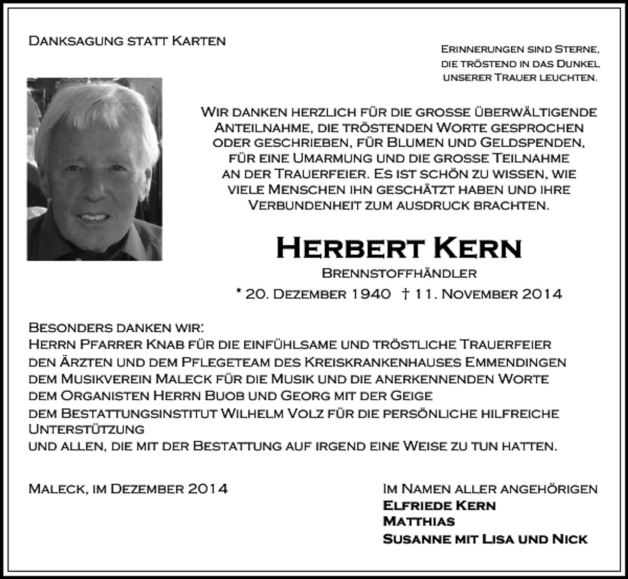 <p>Danksagung statt Karten</p><p>Erinnerungen sind Sterne,<br />die tröstend in das Dunkel<br />unserer Trauer leuchten.</p><p>Wir danken herzlich für die große überwältigende<br />Anteilnahme, die tröstenden Worte gesprochen<br />oder geschrieben, für Blumen und Geldspenden,<br />für eine Umarmung und die große Teilnahme<br />an der Trauerfeier. Es ist schön zu wissen, wie<br />viele Menschen ihn geschätzt haben und ihre<br />Verbundenheit zum ausdruck brachten.</p><p>Herbert Kern</p><p>Brennstoffhändler<br />* 20. Dezember 1940 † 11. November 2014<br />Besonders danken wir:<br />Herrn Pfarrer Knab für die einfühlsame und tröstliche Trauerfeier<br />den Ärzten und dem Pflegeteam des Kreiskrankenhauses Emmendingen<br />dem Musikverein Maleck für die Musik und die anerkennenden Worte<br />dem Organisten Herrn Buob und Georg mit der Geige<br />dem Bestattungsinstitut Wilhelm Volz für die persönliche hilfreiche<br />Unterstützung<br />und allen, die mit der Bestattung auf irgend eine Weise zu tun hatten.<br />Maleck, im Dezember 2014</p><p>Im Namen aller angehörigen<br />Elfriede Kern<br />Matthias<br />Susanne mit Lisa und Nick</p>