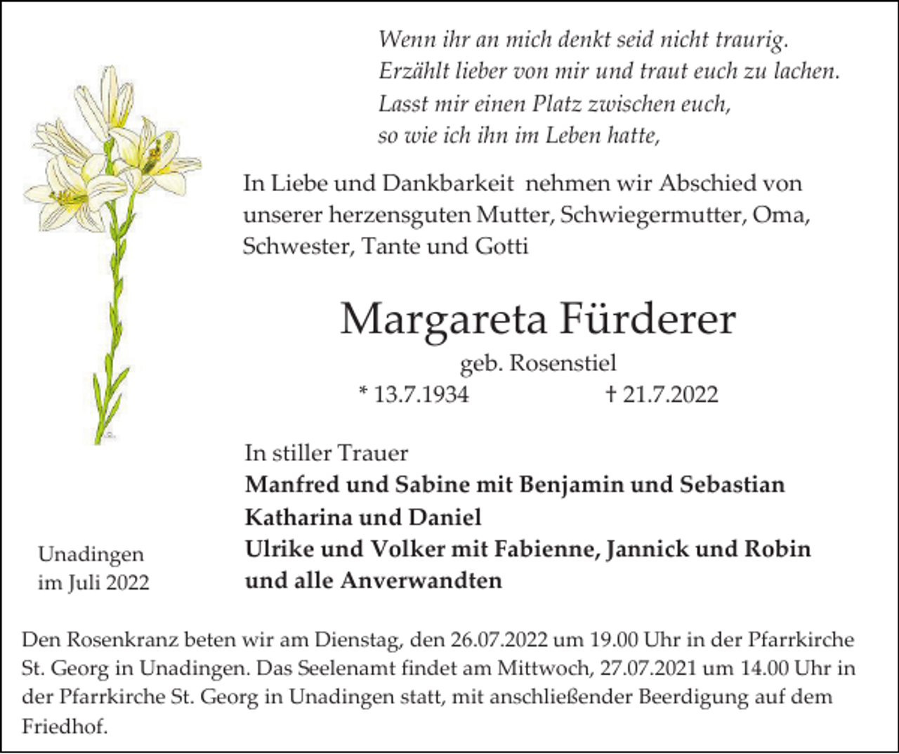 <p>Wenn ihr an mich denkt seid nicht traurig.<br />Erzählt lieber von mir und traut euch zu lachen.<br />Lasst mir einen Platz zwischen euch,<br />so wie ich ihn im Leben hatte,<br />In Liebe und Dankbarkeit nehmen wir Abschied von<br />unserer herzensguten Mutter, Schwiegermutter, Oma,<br />Schwester, Tante und Gotti</p><p>Margareta Fürderer<br />geb. Rosenstiel<br />* 13.7.1934<br />† 21.7.2022</p><p>Unadingen<br />im Juli 2022</p><p>In stiller Trauer<br />Manfred und Sabine mit Benjamin und Sebastian<br />Katharina und Daniel<br />Ulrike und Volker mit Fabienne, Jannick und Robin<br />und alle Anverwandten</p><p>Den Rosenkranz beten wir am Dienstag, den 26.07.2022 um 19.00 Uhr in der Pfarrkirche<br />St. Georg in Unadingen. Das Seelenamt findet am Mittwoch, 27.07.2021 um 14.00 Uhr in<br />der Pfarrkirche St. Georg in Unadingen statt, mit anschließender Beerdigung auf dem<br />Friedhof.</p>