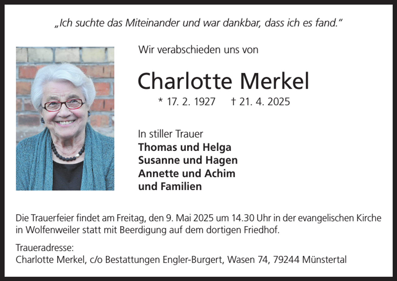 <p>„Ich suchte das Miteinander und war dankbar, dass ich es fand.“<br />Wir verabschieden uns von</p><p>Charlotte Merkel<br />* 17. 2. 1927</p><p>† 21. 4. 2025</p><p>In stiller Trauer<br />Thomas und Helga<br />Susanne und Hagen<br />Annette und Achim<br />und Familien<br />Die Trauerfeier findet am Freitag, den 9. Mai 2025 um 14.30 Uhr in der evangelischen Kirche<br />in Wolfenweiler statt mit Beerdigung auf dem dortigen Friedhof.<br />Traueradresse:<br />Charlotte Merkel, c/o Bestattungen Engler-Burgert, Wasen 74, 79244 Münstertal</p>