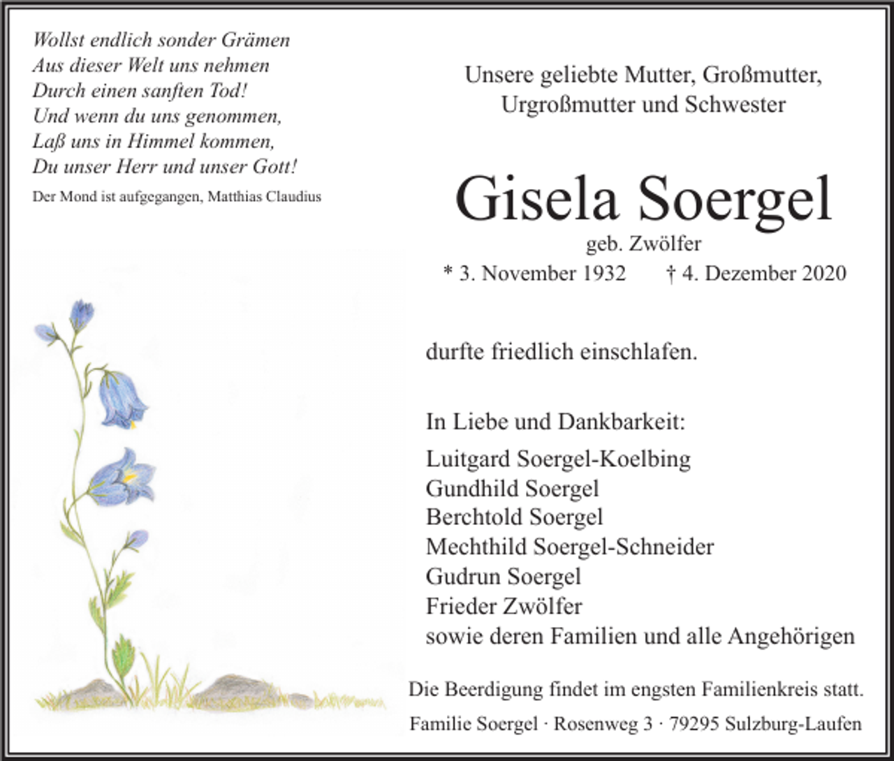 <p>Wollst endlich sonder Grämen<br />Aus dieser Welt uns nehmen<br />Durch einen sanften Tod!<br />Und wenn du uns genommen,<br />Laß uns in Himmel kommen,<br />Du unser Herr und unser Gott!<br />Der Mond ist aufgegangen, Matthias Claudius</p><p>Unsere geliebte Mutter, Großmutter,<br />Urgroßmutter und Schwester</p><p>Gisela Soergel<br />geb. Zwölfer<br />* 3. November 1932<br />† 4. Dezember 2020</p><p>durfte friedlich einschlafen.<br />In Liebe und Dankbarkeit:<br />Luitgard Soergel-Koelbing<br />Gundhild Soergel<br />Berchtold Soergel<br />Mechthild Soergel-Schneider<br />Gudrun Soergel<br />Frieder Zwölfer<br />sowie deren Familien und alle Angehörigen<br />Die Beerdigung findet im engsten Familienkreis statt.<br />Familie Soergel ∙ Rosenweg 3 ∙ 79295 Sulzburg-Laufen</p>