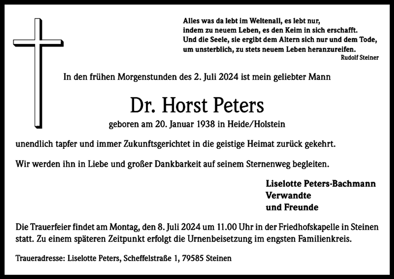 <p>Alles was da lebt im Weltenall, es lebt nur,<br />indem zu neuem Leben, es den Keim in sich erschafft.<br />Und die Seele, sie ergibt dem Altern sich nur und dem Tode,<br />um unsterblich, zu stets neuem Leben heranzureifen.</p>
<p>Rudolf Steiner</p>
<p>In den frühen Morgenstunden des 2. Juli 2024 ist mein geliebter Mann</p>
<p>Dr. Horst Peters<br />geboren am 20. Januar 1938 in Heide/Holstein<br />unendlich tapfer und immer Zukunftsgerichtet in die geistige Heimat zurück gekehrt.<br />Wir werden ihn in Liebe und großer Dankbarkeit auf seinem Sternenweg begleiten.</p>
<p>Liselotte Peters-Bachmann<br />Verwandte</p>
<p>und Freunde<br />Die Trauerfeier findet am Montag, den 8. Juli 2024 um 11.00 Uhr in der Friedhofskapelle in Steinen<br />statt. Zu einem späteren Zeitpunkt erfolgt die Urnenbeisetzung im engsten Familienkreis.<br />Traueradresse: Liselotte Peters, Scheffelstraße 1, 79585 Steinen</p>