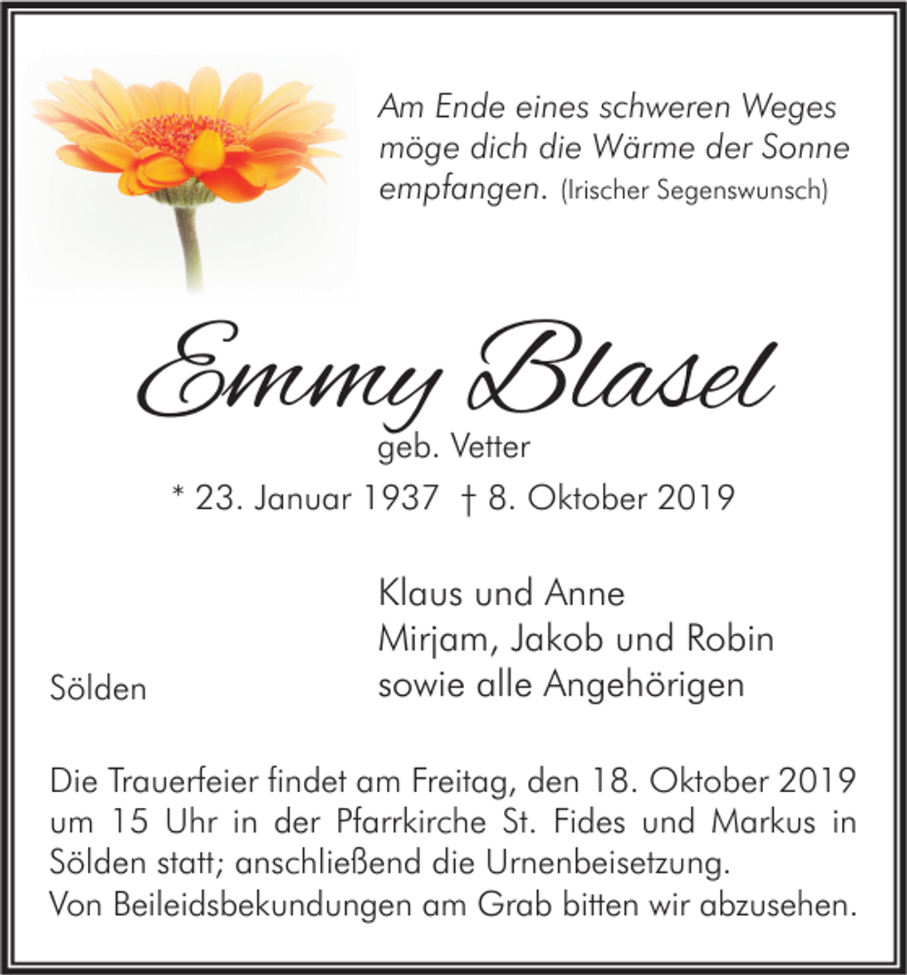 <p>Am Ende eines schweren Weges<br />möge dich die Wärme der Sonne<br />empfangen. (Irischer Segenswunsch)</p><p>Emmy Blasel<br />geb. Vetter<br />* 23. Januar 1937 † 8. Oktober 2019</p><p>Sölden</p><p>Klaus und Anne<br />Mirjam, Jakob und Robin<br />sowie alle Angehörigen</p><p>Die Trauerfeier findet am Freitag, den 18. Oktober 2019<br />um 15 Uhr in der Pfarrkirche St. Fides und Markus in<br />Sölden statt; anschließend die Urnenbeisetzung.<br />Von Beileidsbekundungen am Grab bitten wir abzusehen.</p>