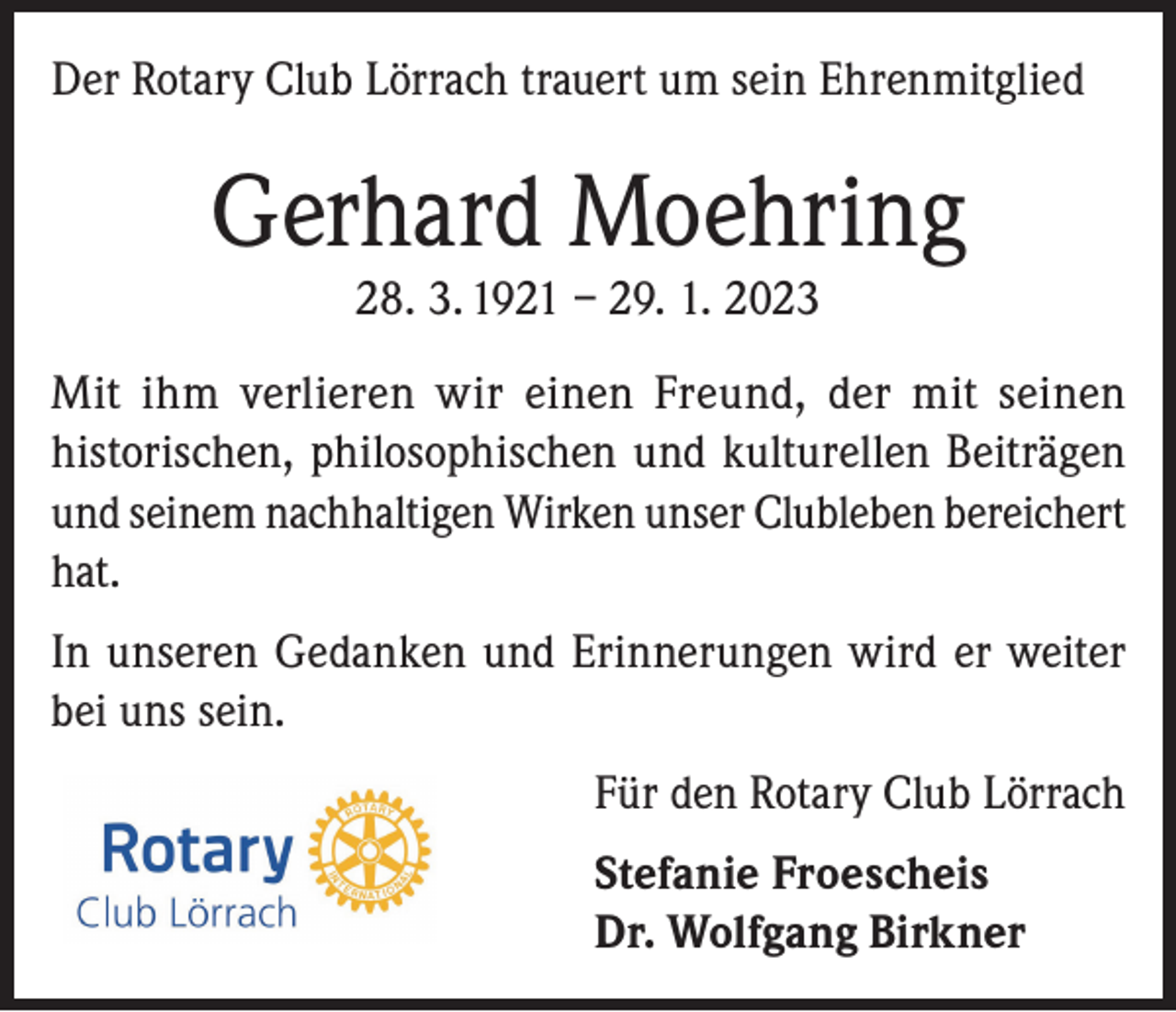 <p>Der Rotary Club Lörrach trauert um sein Ehrenmitglied</p><p>Gerhard Moehring<br />28. 3. 1921 – 29. 1. 2023</p><p>Mit ihm verlieren wir einen Freund, der mit seinen<br />historischen, philosophischen und kulturellen Beiträgen<br />und seinem nachhaltigen Wirken unser Clubleben bereichert<br />hat.<br />In unseren Gedanken und Erinnerungen wird er weiter<br />bei uns sein.<br />Für den Rotary Club Lörrach<br />Stefanie Froescheis<br />Dr. Wolfgang Birkner</p>