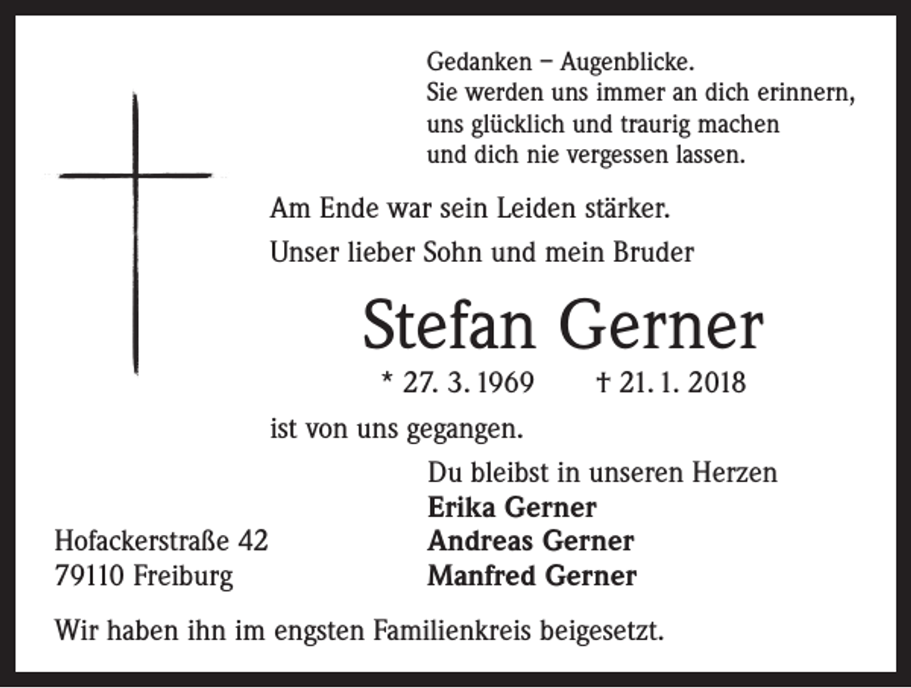 <p>Gedanken – Augenblicke.<br />Sie werden uns immer an dich erinnern,<br />uns glücklich und traurig machen<br />und dich nie vergessen lassen.</p><p>Am Ende war sein Leiden stärker.<br />Unser lieber Sohn und mein Bruder</p><p>Stefan Gerner</p><p>* 27. 3. 1969 † 21. 1. 2018<br />ist von uns gegangen.</p><p>Du bleibst in unseren Herzen</p><p>Erika Gerner<br />Hofackerstraße 42<br />Andreas Gerner<br />79110 Freiburg<br />Manfred Gerner<br />Wir haben ihn im engsten Familienkreis beigesetzt.</p>