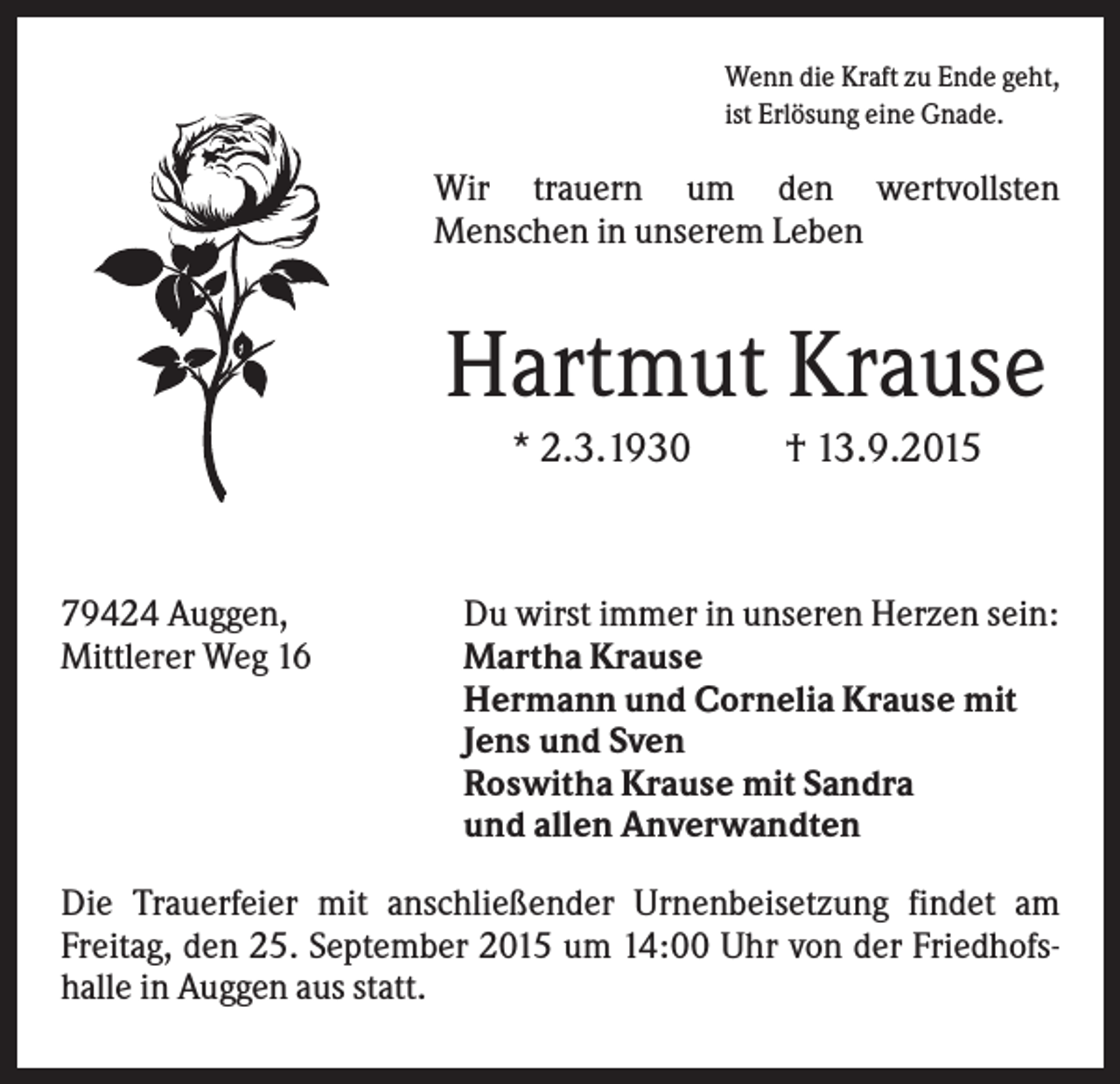 <p>Wenn die Kraft zu Ende geht,<br />ist Erlösung eine Gnade.</p><p>Wir trauern um den wertvollsten<br />Menschen in unserem Leben</p><p>Hartmut Krause<br />* 2.3.1930</p><p>79424 Auggen,<br />Mittlerer Weg 16</p><p>† 13.9.2015</p><p>Du wirst immer in unseren Herzen sein:<br />Martha Krause<br />Hermann und Cornelia Krause mit<br />Jens und Sven<br />Roswitha Krause mit Sandra<br />und allen Anverwandten</p><p>Die Trauerfeier mit anschließender Urnenbeisetzung findet am<br />Freitag, den 25. September 2015 um 14:00 Uhr von der Friedhofshalle in Auggen aus statt.</p>