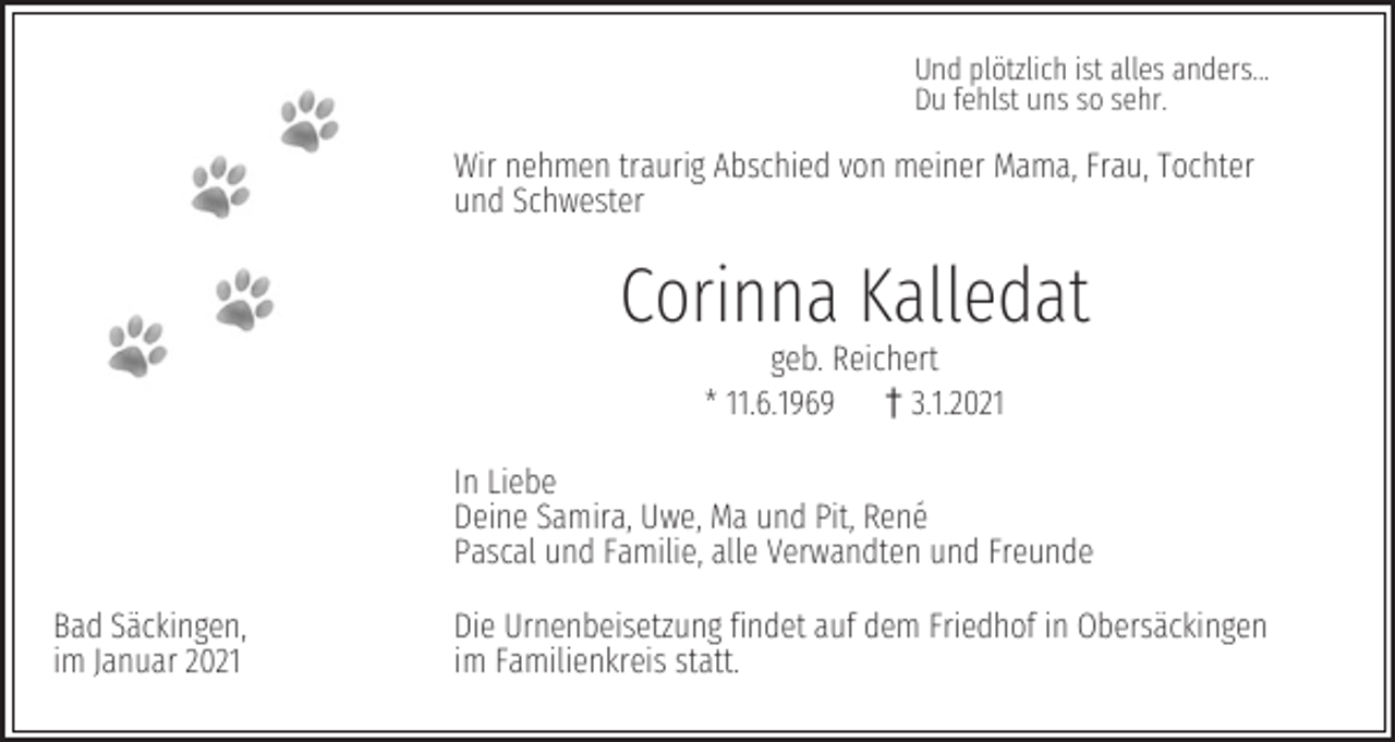 <p>Und plötzlich ist alles anders...<br />Du fehlst uns so sehr.</p><p>Wir nehmen traurig Abschied von meiner Mama, Frau, Tochter<br />und Schwester</p><p>Corinna Kalledat<br />geb. Reichert<br />* 11.6.1969 z3.1.2021</p><p>In Liebe<br />Deine Samira, Uwe, Ma und Pit, René<br />Pascal und Familie, alle Verwandten und Freunde<br />Bad Säckingen,<br />im Januar 2021</p><p>Die Urnenbeisetzung findet auf dem Friedhof in Obersäckingen<br />im Familienkreis statt.</p>