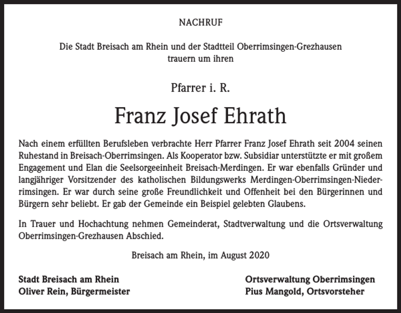 <p>NACHRUF<br />Die Stadt Breisach am Rhein und der Stadtteil Oberrimsingen-Grezhausen<br />trauern um ihren</p><p>Pfarrer i. R.</p><p>Franz Josef Ehrath<br />Nach einem erfüllten Berufsleben verbrachte Herr Pfarrer Franz Josef Ehrath seit 2004 seinen<br />Ruhestand in Breisach-Oberrimsingen. Als Kooperator bzw. Subsidiar unterstützte er mit großem<br />Engagement und Elan die Seelsorgeeinheit Breisach-Merdingen. Er war ebenfalls Gründer und<br />langjähriger Vorsitzender des katholischen Bildungswerks Merdingen-Oberrimsingen-Niederrimsingen. Er war durch seine große Freundlichkeit und Offenheit bei den Bürgerinnen und<br />Bürgern sehr beliebt. Er gab der Gemeinde ein Beispiel gelebten Glaubens.<br />In Trauer und Hochachtung nehmen Gemeinderat, Stadtverwaltung und die Ortsverwaltung<br />Oberrimsingen-Grezhausen Abschied.<br />Breisach am Rhein, im August 2020<br />Stadt Breisach am Rhein<br />Oliver Rein, Bürgermeister</p><p>Ortsverwaltung Oberrimsingen<br />Pius Mangold, Ortsvorsteher</p>