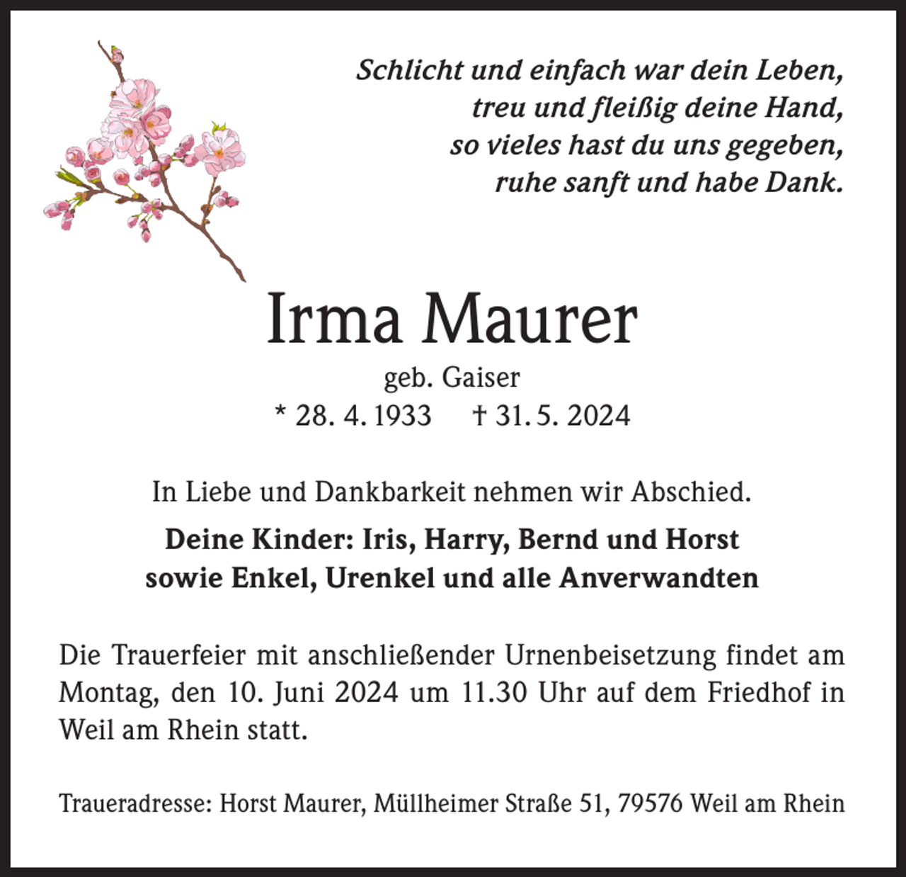 <p>Schlicht und einfach war dein Leben,<br />treu und fleißig deine Hand,<br />so vieles hast du uns gegeben,<br />ruhe sanft und habe Dank.</p><p>Irma Maurer<br />geb. Gaiser<br />* 28. 4. 1933 † 31. 5. 2024</p><p>In Liebe und Dankbarkeit nehmen wir Abschied.<br />Deine Kinder: Iris, Harry, Bernd und Horst<br />sowie Enkel, Urenkel und alle Anverwandten<br />Die Trauerfeier mit anschließender Urnenbeisetzung findet am<br />Montag, den 10. Juni 2024 um 11.30 Uhr auf dem Friedhof in<br />Weil am Rhein statt.<br />Traueradresse: Horst Maurer, Müllheimer Straße 51, 79576 Weil am Rhein</p>