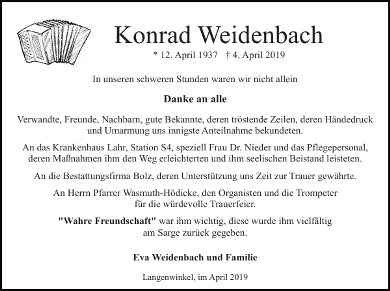 <p>Konrad Weidenbach<br />* 12. April 1937 † 4. April 2019<br />In unseren schweren Stunden waren wir nicht allein</p><p>Danke an alle<br />Verwandte, Freunde, Nachbarn, gute Bekannte, deren tröstende Zeilen, deren Händedruck<br />und Umarmung uns innigste Anteilnahme bekundeten.<br />An das Krankenhaus Lahr, Station S4, speziell Frau Dr. Nieder und das Pflegepersonal,<br />deren Maßnahmen ihm den Weg erleichterten und ihm seelischen Beistand leisteten.<br />An die Bestattungsfirma Bolz, deren Unterstützung uns Zeit zur Trauer gewährte.<br />An Herrn Pfarrer Wasmuth-Hödicke, den Organisten und die Trompeter<br />für die würdevolle Trauerfeier.<br />"Wahre Freundschaft" war ihm wichtig, diese wurde ihm vielfältig<br />am Sarge zurück gegeben.<br />Eva Weidenbach und Familie<br />Langenwinkel, im April 2019</p>