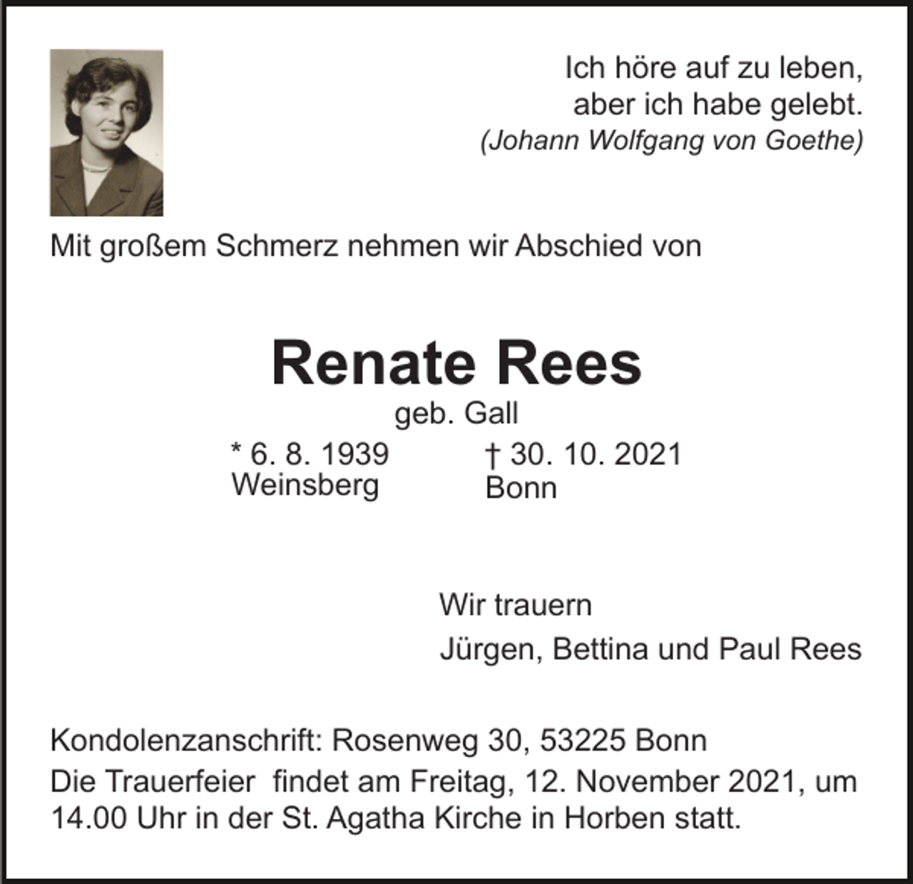 <p>Ich höre auf zu leben,<br />aber ich habe gelebt.<br />(Johann Wolfgang von Goethe)</p><p>Mit großem Schmerz nehmen wir Abschied von</p><p>Renate Rees<br />* 6. 8. 1939<br />Weinsberg</p><p>geb. Gall<br />† 30. 10. 2021<br />Bonn</p><p>Wir trauern<br />Jürgen, Bettina und Paul Rees<br />Kondolenzanschrift: Rosenweg 30, 53225 Bonn<br />Die Trauerfeier findet am Freitag, 12. November 2021, um<br />14.00 Uhr in der St. Agatha Kirche in Horben statt.</p>