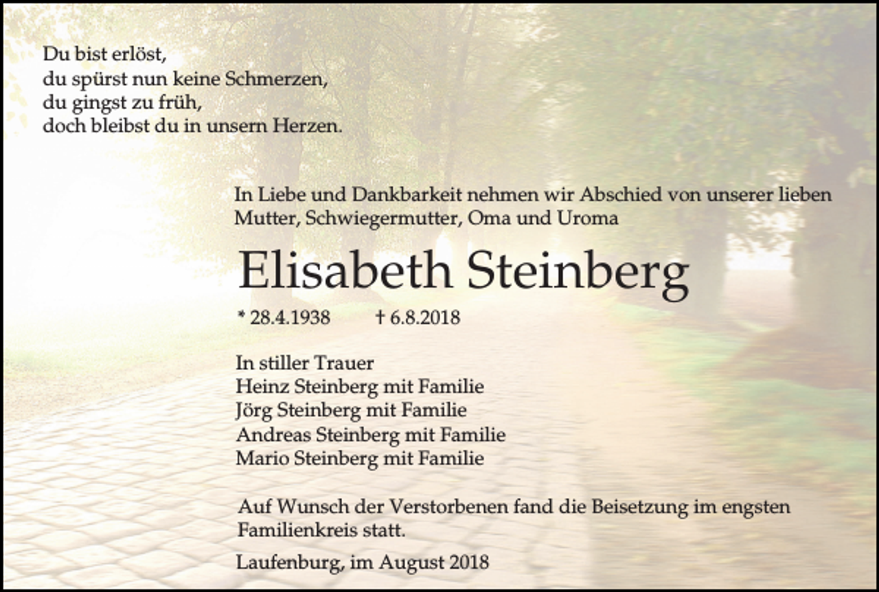 <p>Du bist erlöst,<br />du spürst nun keine Schmerzen,<br />du gingst zu früh,<br />doch bleibst du in unsern Herzen.<br />In Liebe und Dankbarkeit nehmen wir Abschied von unserer lieben<br />Mutter, Schwiegermutter, Oma und Uroma</p><p>Elisabeth Steinberg<br />* 28.4.1938</p><p>† 6.8.2018</p><p>In stiller Trauer<br />Heinz Steinberg mit Familie<br />Jörg Steinberg mit Familie<br />Andreas Steinberg mit Familie<br />Mario Steinberg mit Familie<br />Auf Wunsch der Verstorbenen fand die Beisetzung im engsten<br />Familienkreis statt.<br />Laufenburg, im August 2018</p>