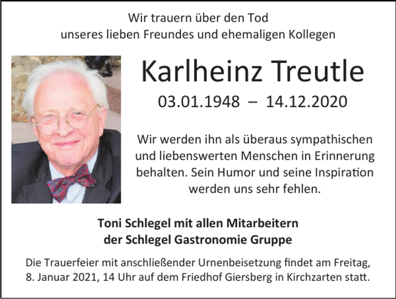 <p>Wir trauern über den Tod<br />unseres lieben Freundes und ehemaligen Kollegen</p><p>Karlheinz Treutle<br />03.01.1948 – 14.12.2020<br />Wir werden ihn als überaus sympathischen<br />und liebenswerten Menschen in Erinnerung<br />behalten. Sein Humor und seine Inspiration<br />werden uns sehr fehlen.<br />Toni Schlegel mit allen Mitarbeitern<br />der Schlegel Gastronomie Gruppe<br />Die Trauerfeier mit anschließender Urnenbeisetzung findet am Freitag,<br />8. Januar 2021, 14 Uhr auf dem Friedhof Giersberg in Kirchzarten statt.</p>