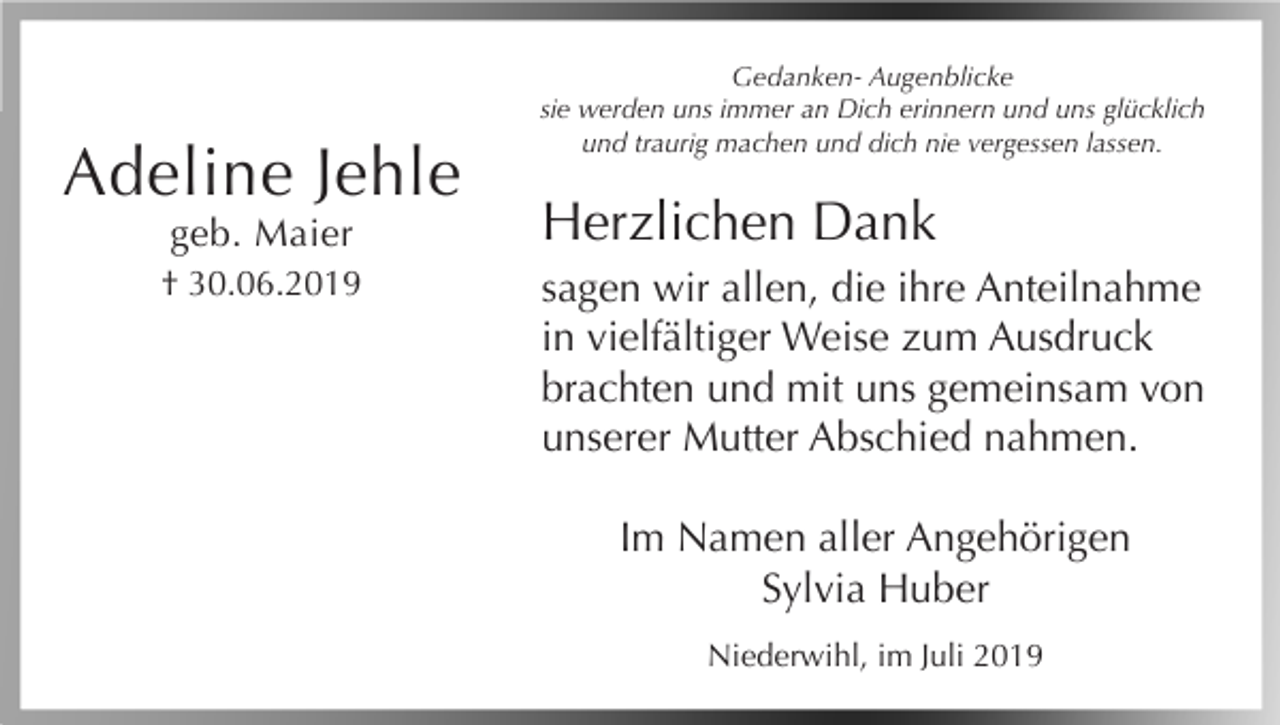 <p>Adeline Jehle<br />geb. Maier<br />† 30.06.2019</p><p>Gedanken- Augenblicke<br />sie werden uns immer an Dich erinnern und uns glücklich<br />und traurig machen und dich nie vergessen lassen.</p><p>Herzlichen Dank<br />sagen wir allen, die ihre Anteilnahme<br />in vielfältiger Weise zum Ausdruck<br />brachten und mit uns gemeinsam von<br />unserer Mutter Abschied nahmen.<br />Im Namen aller Angehörigen<br />Sylvia Huber<br />Niederwihl, im Juli 2019</p>