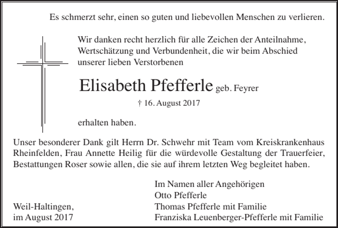 <p>Es schmerzt sehr, einen so guten und liebevollen Menschen zu verlieren.<br />Wir danken recht herzlich für alle Zeichen der Anteilnahme,<br />Wertschätzung und Verbundenheit, die wir beim Abschied<br />unserer lieben Verstorbenen</p><p>Elisabeth Pfefferle geb. Feyrer<br />† 16. August 2017</p><p>erhalten haben.<br />Unser besonderer Dank gilt Herrn Dr. Schwehr mit Team vom Kreiskrankenhaus<br />Rheinfelden, Frau Annette Heilig für die würdevolle Gestaltung der Trauerfeier,<br />Bestattungen Roser sowie allen, die sie auf ihrem letzten Weg begleitet haben.</p><p>Weil-Haltingen,<br />im August 2017</p><p>Im Namen aller Angehörigen<br />Otto Pfefferle<br />Thomas Pfefferle mit Familie<br />Franziska Leuenberger-Pfefferle mit Familie</p>