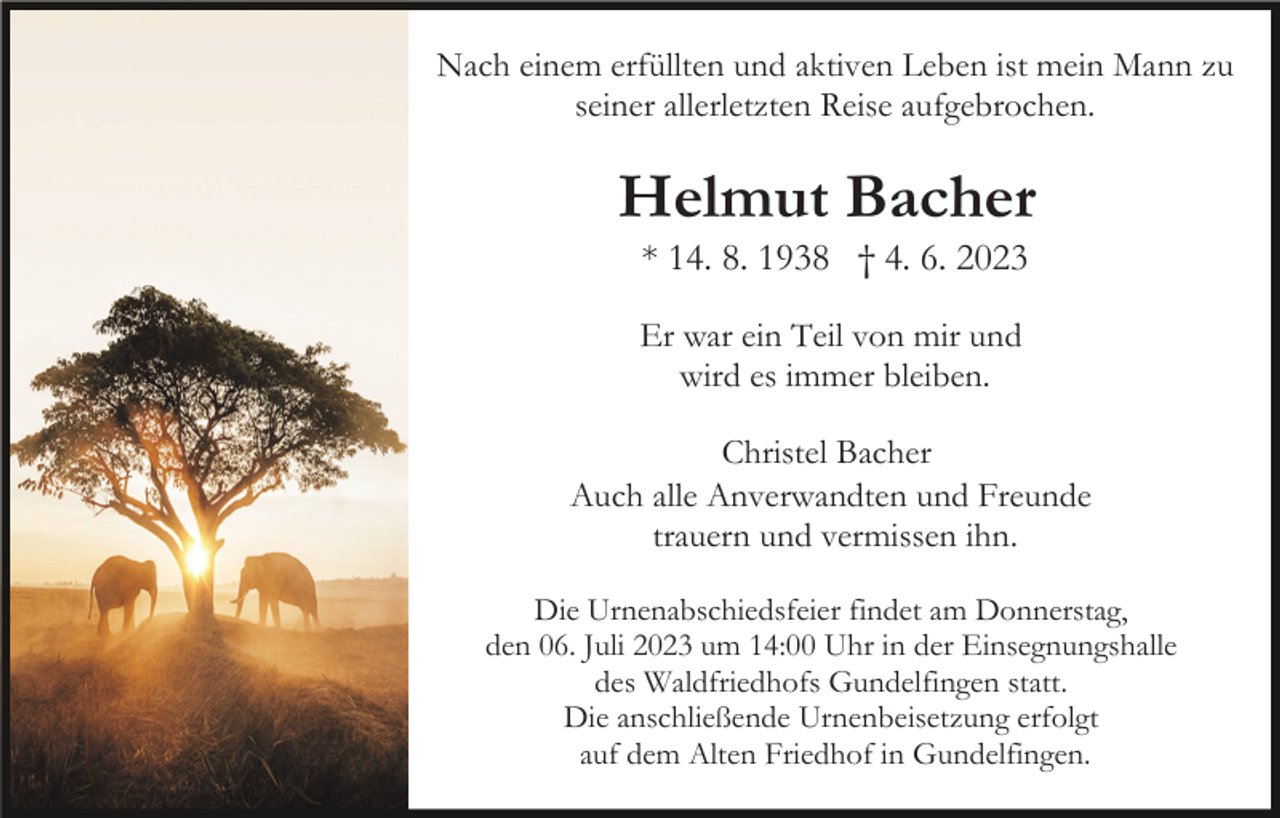 <p>Nach einem erfüllten und aktiven Leben ist mein Mann zu<br />seiner allerletzten Reise aufgebrochen.</p><p>Helmut Bacher<br />* 14. 8. 1938 † 4. 6. 2023<br />Er war ein Teil von mir und<br />wird es immer bleiben.<br />Christel Bacher<br />Auch alle Anverwandten und Freunde<br />trauern und vermissen ihn.<br />Die Urnenabschiedsfeier findet am Donnerstag,<br />den 06. Juli 2023 um 14:00 Uhr in der Einsegnungshalle<br />des Waldfriedhofs Gundelfingen statt.<br />Die anschließende Urnenbeisetzung erfolgt<br />auf dem Alten Friedhof in Gundelfingen.</p>