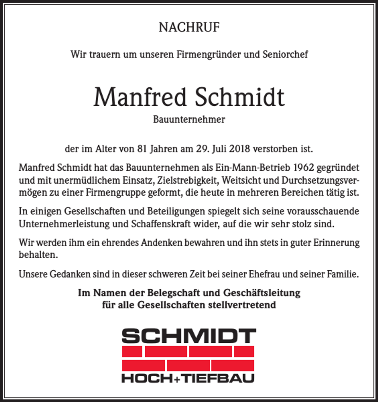 <p>NACHRUF<br />Wir trauern um unseren Firmengründer und Seniorchef</p><p>Manfred Schmidt<br />Bauunternehmer</p><p>der im Alter von 81 Jahren am 29. Juli 2018 verstorben ist.<br />Manfred Schmidt hat das Bauunternehmen als Ein-Mann-Betrieb 1962 gegründet<br />und mit unermüdlichem Einsatz, Zielstrebigkeit, Weitsicht und Durchsetzungsvermögen zu einer Firmengruppe geformt, die heute in mehreren Bereichen tätig ist.<br />In einigen Gesellschaften und Beteiligungen spiegelt sich seine vorausschauende<br />Unternehmerleistung und Schaffenskraft wider, auf die wir sehr stolz sind.<br />Wir werden ihm ein ehrendes Andenken bewahren und ihn stets in guter Erinnerung<br />behalten.<br />Unsere Gedanken sind in dieser schweren Zeit bei seiner Ehefrau und seiner Familie.<br />Im Namen der Belegschaft und Geschäftsleitung<br />für alle Gesellschaften stellvertretend</p><p>SCHMIDT<br />HOCH+TIEFBAU</p>