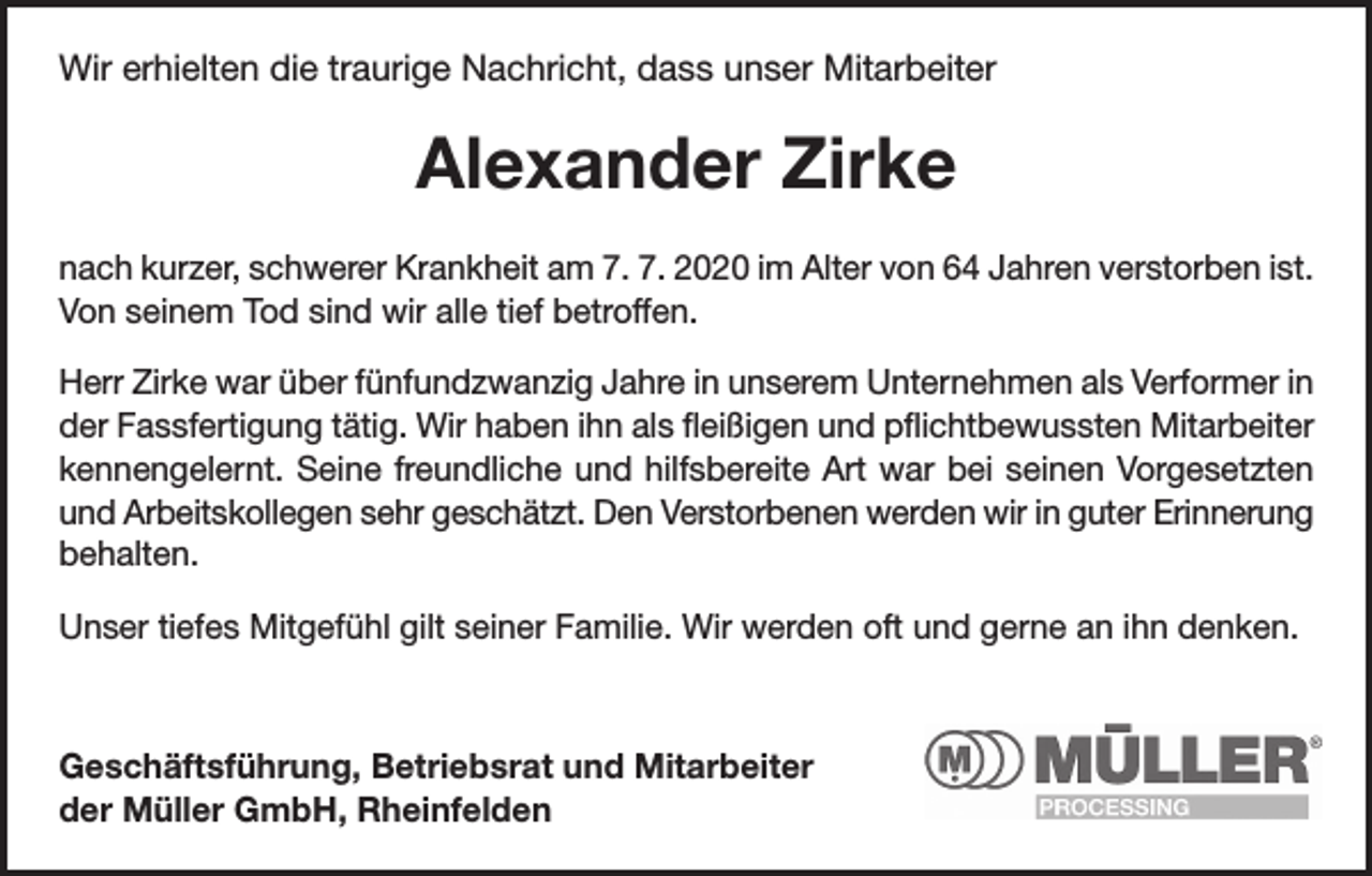 <p>Wir erhielten die traurige Nachricht, dass unser Mitarbeiter</p><p>Alexander Zirke<br />nach kurzer, schwerer Krankheit am 7. 7. 2020 im Alter von 64 Jahren verstorben ist.<br />Von seinem Tod sind wir alle tief betroffen.<br />Herr Zirke war über fünfundzwanzig Jahre in unserem Unternehmen als Verformer in<br />der Fassfertigung tätig. Wir haben ihn als fleißigen und pflichtbewussten Mitarbeiter<br />kennengelernt. Seine freundliche und hilfsbereite Art war bei seinen Vorgesetzten<br />und Arbeitskollegen sehr geschätzt. Den Verstorbenen werden wir in guter Erinnerung<br />behalten.<br />Unser tiefes Mitgefühl gilt seiner Familie. Wir werden oft und gerne an ihn denken.</p><p>Geschäftsführung, Betriebsrat und Mitarbeiter<br />der Müller GmbH, Rheinfelden</p>