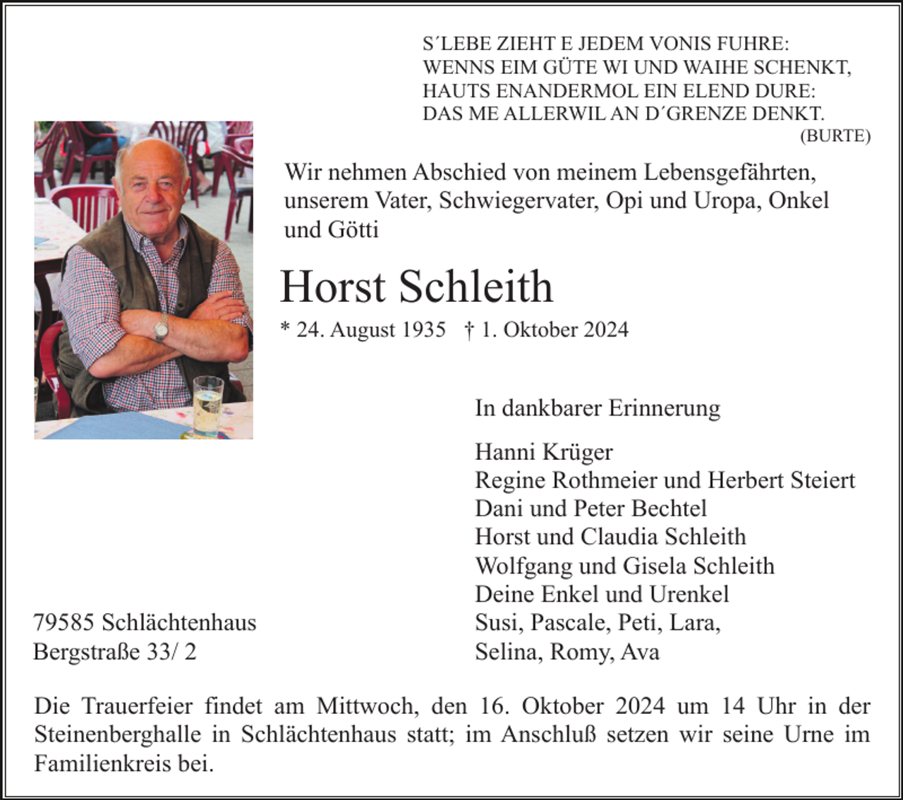 <p>S´LEBE<br />E JEDEM<br />VONIS FUHRE:<br />Wenn die Kraft zu<br />Ende ZIEHT<br />geht, ist´s<br />kein Sterben,<br />ist´s Erlösung.<br />WENNS EIM GÜTE WI UND WAIHE SCHENKT,<br />HAUTS ENANDERMOL EIN ELEND DURE:<br />DAS ME ALLERWIL AN D´GRENZE DENKT.</p><p>(BURTE)</p><p>Wir nehmen Abschied von meinem Lebensgefährten,<br />unserem Vater, Schwiegervater, Opi und Uropa, Onkel<br />und Götti</p><p>Horst Schleith<br />* 24. August 1935 † 1. Oktober 2024</p><p>In dankbarer Erinnerung</p><p>79585 Schlächtenhaus<br />Bergstraße 33/ 2</p><p>Hanni Krüger<br />Regine Rothmeier und Herbert Steiert<br />Dani und Peter Bechtel<br />Horst und Claudia Schleith<br />Wolfgang und Gisela Schleith<br />Deine Enkel und Urenkel<br />Susi, Pascale, Peti, Lara,<br />Selina, Romy, Ava</p><p>Die Trauerfeier findet am Mittwoch, den 16. Oktober 2024 um 14 Uhr in der<br />Steinenberghalle in Schlächtenhaus statt; im Anschluß setzen wir seine Urne im<br />Familienkreis bei.</p>