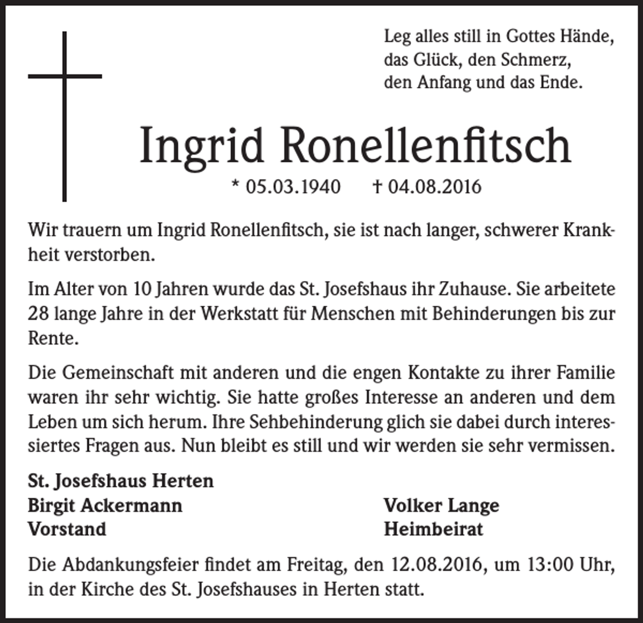 <p>Leg alles still in Gottes Hände,<br />das Glück, den Schmerz,<br />den Anfang und das Ende.</p><p>Ingrid Ronellenfitsch<br />* 05.03.1940 † 04.08.2016</p><p>Wir trauern um Ingrid Ronellenfitsch, sie ist nach langer, schwerer Krankheit verstorben.<br />Im Alter von 10 Jahren wurde das St. Josefshaus ihr Zuhause. Sie arbeitete<br />28 lange Jahre in der Werkstatt für Menschen mit Behinderungen bis zur<br />Rente.<br />Die Gemeinschaft mit anderen und die engen Kontakte zu ihrer Familie<br />waren ihr sehr wichtig. Sie hatte großes Interesse an anderen und dem<br />Leben um sich herum. Ihre Sehbehinderung glich sie dabei durch interessiertes Fragen aus. Nun bleibt es still und wir werden sie sehr vermissen.<br />St. Josefshaus Herten<br />Birgit Ackermann<br />Vorstand</p><p>Volker Lange<br />Heimbeirat</p><p>Die Abdankungsfeier findet am Freitag, den 12.08.2016, um 13:00 Uhr,<br />in der Kirche des St. Josefshauses in Herten statt.</p>