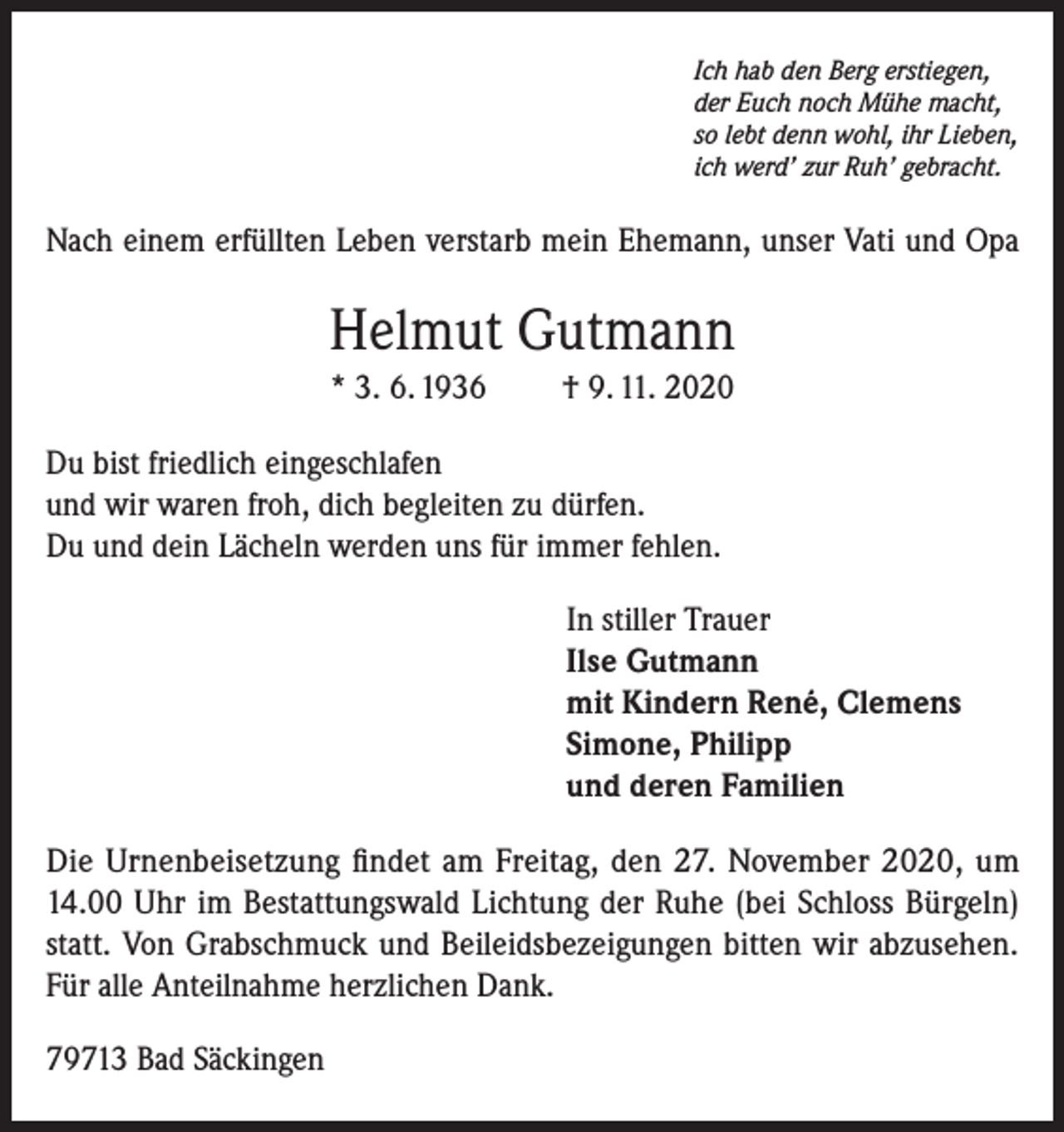 <p>Ich hab den Berg erstiegen,<br />der Euch noch Mühe macht,<br />so lebt denn wohl, ihr Lieben,<br />ich werd’ zur Ruh’ gebracht.</p><p>Nach einem erfüllten Leben verstarb mein Ehemann, unser Vati und Opa</p><p>Helmut Gutmann<br />* 3. 6. 1936</p><p>† 9. 11. 2020</p><p>Du bist friedlich eingeschlafen<br />und wir waren froh, dich begleiten zu dürfen.<br />Du und dein Lächeln werden uns für immer fehlen.<br />In stiller Trauer<br />Ilse Gutmann<br />mit Kindern René, Clemens<br />Simone, Philipp<br />und deren Familien<br />Die Urnenbeisetzung findet am Freitag, den 27. November 2020, um<br />14.00 Uhr im Bestattungswald Lichtung der Ruhe (bei Schloss Bürgeln)<br />statt. Von Grabschmuck und Beileidsbezeigungen bitten wir abzusehen.<br />Für alle Anteilnahme herzlichen Dank.<br />79713 Bad Säckingen</p>