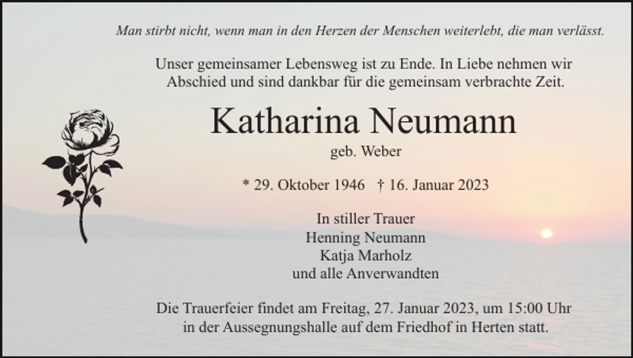 <p>Man stirbt nicht, wenn man in den Herzen der Menschen weiterlebt, die man verlässt.</p><p>Unser gemeinsamer Lebensweg ist zu Ende. In Liebe nehmen wir<br />Abschied und sind dankbar für die gemeinsam verbrachte Zeit.</p><p>Katharina Neumann<br />geb. Weber<br />* 29. Oktober 1946 † 16. Januar 2023<br />In stiller Trauer<br />Henning Neumann<br />Katja Marholz<br />und alle Anverwandten<br />Die Trauerfeier findet am Freitag, 27. Januar 2023, um 15:00 Uhr<br />in der Aussegnungshalle auf dem Friedhof in Herten statt.</p>