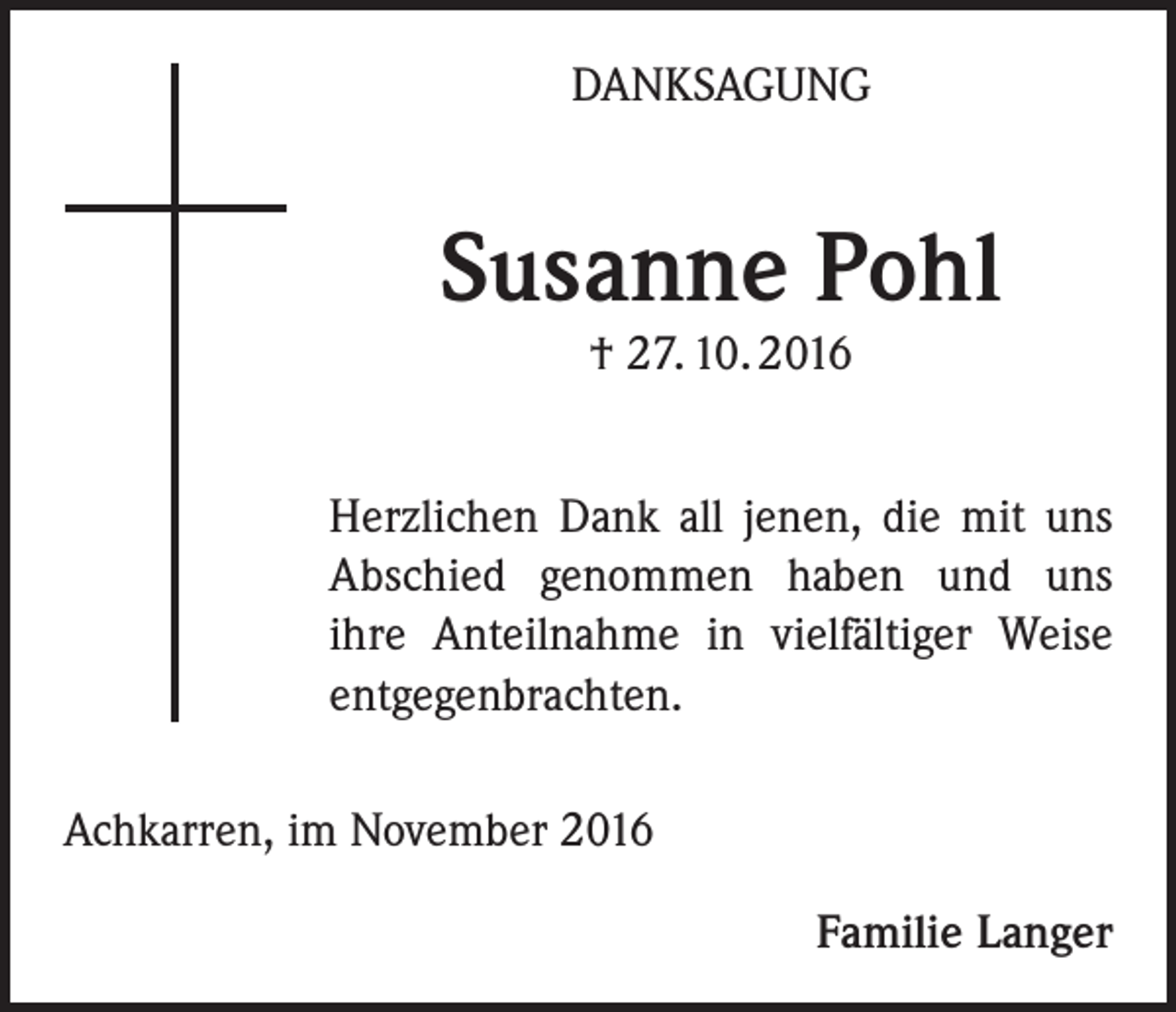 <p>DANKSAGUNG</p><p>Susanne Pohl<br />† 27. 10. 2016</p><p>Herzlichen Dank all jenen, die mit uns<br />Abschied genommen haben und uns<br />ihre Anteilnahme in vielfältiger Weise<br />entgegenbrachten.<br />Achkarren, im November 2016<br />Familie Langer</p>