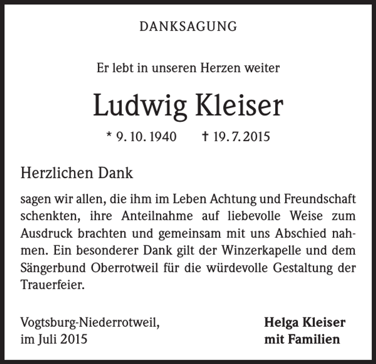 <p>DANKSAGUNG<br />Er lebt in unseren Herzen weiter</p><p>Ludwig Kleiser<br />* 9. 10. 1940</p><p>= 19. 7. 2015</p><p>Herzlichen Dank<br />sagen wir allen, die ihm im Leben Achtung und Freundschaft<br />schenkten, ihre Anteilnahme auf liebevolle Weise zum<br />Ausdruck brachten und gemeinsam mit uns Abschied nahmen. Ein besonderer Dank gilt der Winzerkapelle und dem<br />Sängerbund Oberrotweil für die würdevolle Gestaltung der<br />Trauerfeier.<br />Vogtsburg-Niederrotweil,<br />im Juli 2015</p><p>Helga Kleiser<br />mit Familien</p>