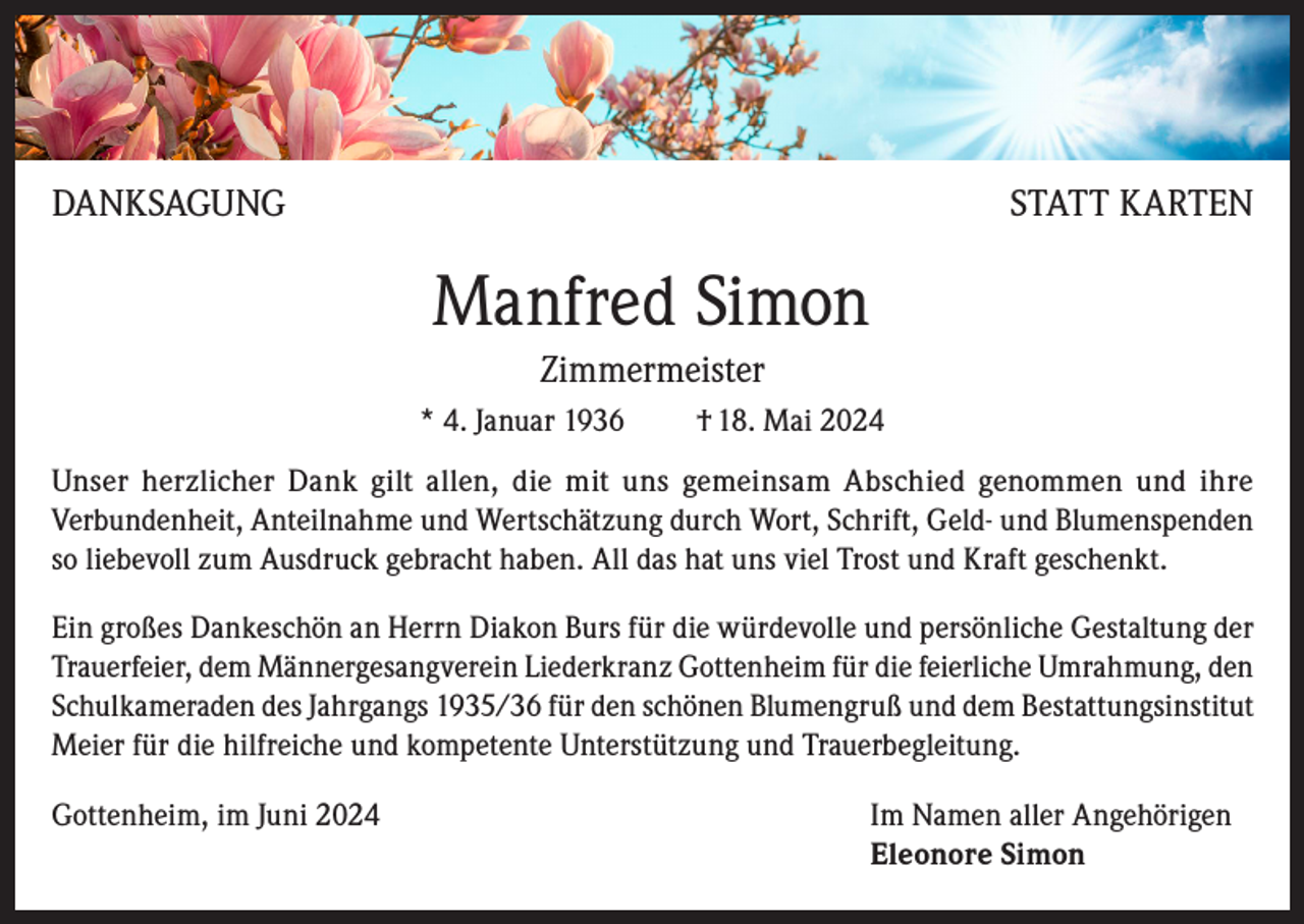 <p>DANKSAGUNG</p><p>STATT KARTEN</p><p>Manfred Simon<br />Zimmermeister<br />* 4. Januar 1936</p><p>† 18. Mai 2024</p><p>Unser herzlicher Dank gilt allen, die mit uns gemeinsam Abschied genommen und ihre<br />Verbundenheit, Anteilnahme und Wertschätzung durch Wort, Schrift, Geld- und Blumenspenden<br />so liebevoll zum Ausdruck gebracht haben. All das hat uns viel Trost und Kraft geschenkt.<br />Ein großes Dankeschön an Herrn Diakon Burs für die würdevolle und persönliche Gestaltung der<br />Trauerfeier, dem Männergesangverein Liederkranz Gottenheim für die feierliche Umrahmung, den<br />Schulkameraden des Jahrgangs 1935/36 für den schönen Blumengruß und dem Bestattungsinstitut<br />Meier für die hilfreiche und kompetente Unterstützung und Trauerbegleitung.<br />Gottenheim, im Juni 2024 Im Namen aller Angehörigen<br />Eleonore Simon</p>