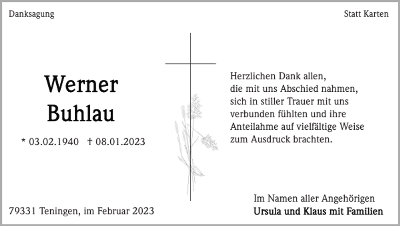 <p>Danksagung</p><p>* 03.02.1940 † 08.01.2023</p><p>Statt Karten</p><p>Herzlichen Dank allen,<br />die mit uns Abschied nahmen,<br />sich in stiller Trauer mit uns<br />verbunden fühlten und ihre<br />Anteilahme auf vielfältige Weise<br />zum Ausdruck brachten.</p><p>Im Namen aller Angehörigen<br />79331 Teningen, im Februar 2023</p>