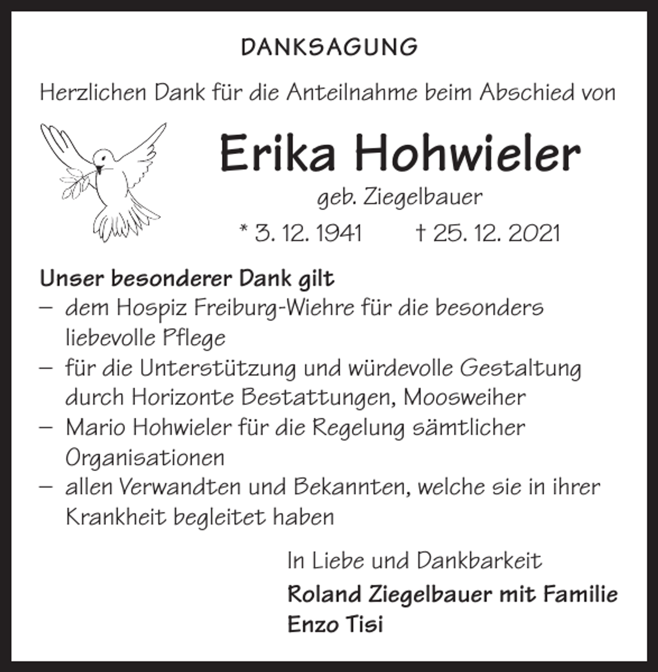 <p>DANKSAGUNG<br />Herzlichen Dank für die Anteilnahme beim Abschied von</p><p>Erika Hohwieler<br />geb. Ziegelbauer<br />* 3. 12. 1941 † 25. 12. 2021</p><p>Unser besonderer Dank gilt<br />– dem Hospiz Freiburg-Wiehre für die besonders<br />liebevolle Pflege<br />– für die Unterstützung und würdevolle Gestaltung<br />durch Horizonte Bestattungen, Moosweiher<br />– Mario Hohwieler für die Regelung sämtlicher<br />Organisationen<br />– allen Verwandten und Bekannten, welche sie in ihrer<br />Krankheit begleitet haben<br />In Liebe und Dankbarkeit<br />Roland Ziegelbauer mit Familie<br />Enzo Tisi</p>