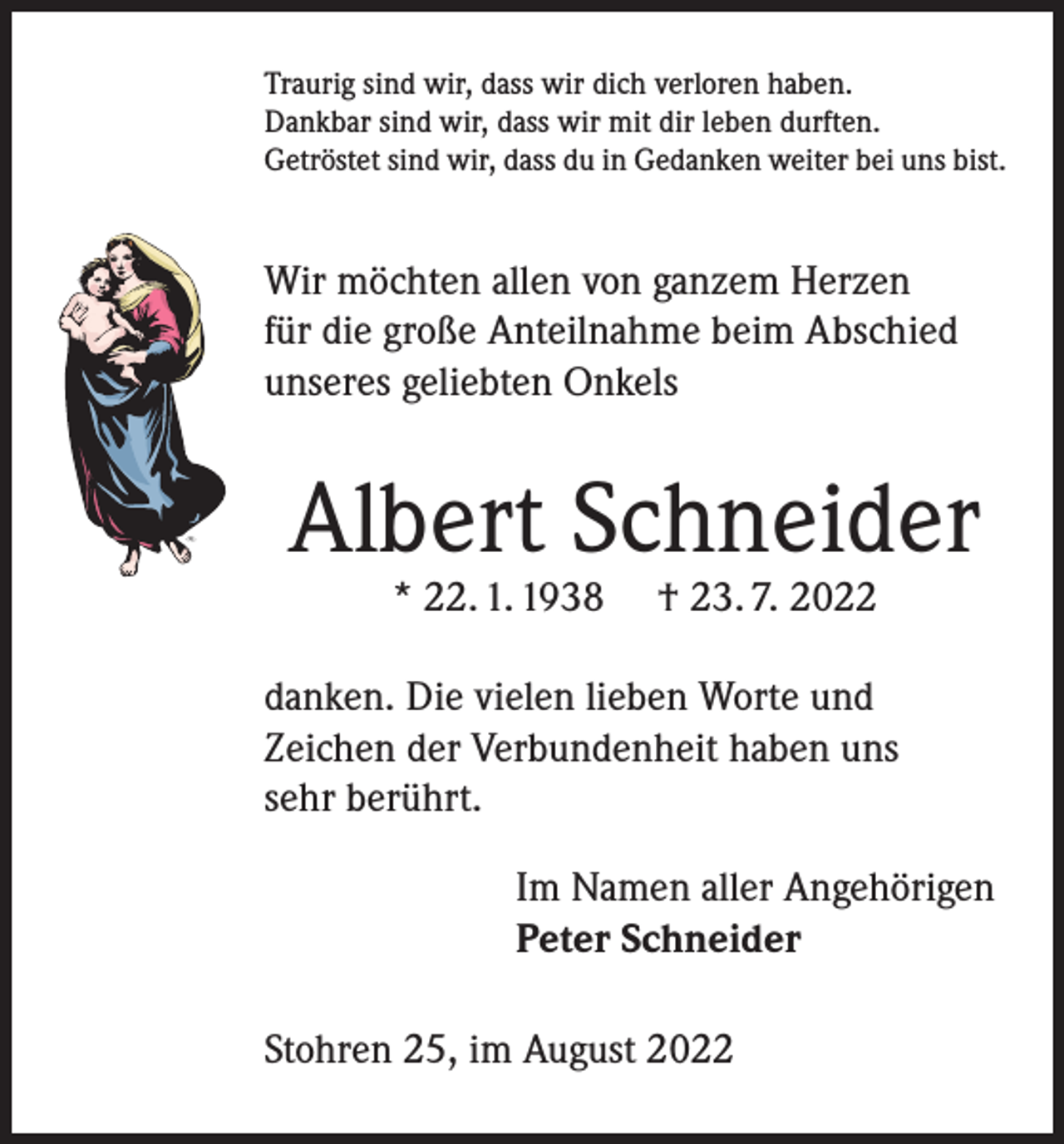 <p>Traurig sind wir, dass wir dich verloren haben.<br />Dankbar sind wir, dass wir mit dir leben durften.<br />Getröstet sind wir, dass du in Gedanken weiter bei uns bist.</p><p>Wir möchten allen von ganzem Herzen<br />für die große Anteilnahme beim Abschied<br />unseres geliebten Onkels</p><p>Albert Schneider<br />* 22. 1. 1938</p><p>† 23. 7. 2022</p><p>danken. Die vielen lieben Worte und<br />Zeichen der Verbundenheit haben uns<br />sehr berührt.<br />Im Namen aller Angehörigen<br />Peter Schneider<br />Stohren 25, im August 2022</p>