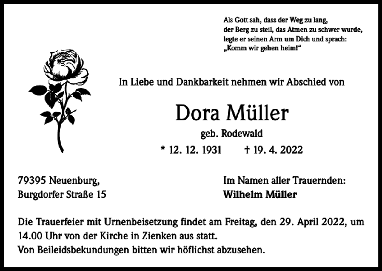 <p>Als Gott sah, dass der Weg zu lang,<br />der Berg zu steil, das Atmen zu schwer wurde,<br />legte er seinen Arm um Dich und sprach:<br />„Komm wir gehen heim!“</p><p>In Liebe und Dankbarkeit nehmen wir Abschied von</p><p>Dora Müller<br />geb. Rodewald<br />* 12. 12. 1931 † 19. 4. 2022<br />79395 Neuenburg,<br />Burgdorfer Straße 15</p><p>Im Namen aller Trauernden:<br />Wilhelm Müller</p><p>Die Trauerfeier mit Urnenbeisetzung findet am Freitag, den 29. April 2022, um<br />14.00 Uhr von der Kirche in Zienken aus statt.<br />Von Beileidsbekundungen bitten wir höflichst abzusehen.</p>