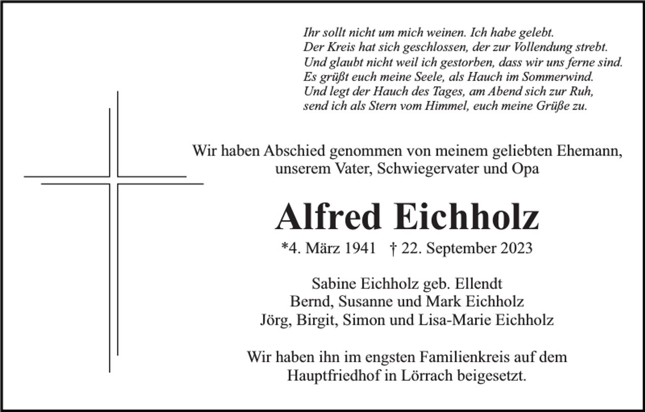 <p>Ihr sollt nicht um mich weinen. Ich habe gelebt.<br />Der Kreis hat sich geschlossen, der zur Vollendung strebt.<br />Und glaubt nicht weil ich gestorben, dass wir uns ferne sind.<br />Es grüßt euch meine Seele, als Hauch im Sommerwind.<br />Und legt der Hauch des Tages, am Abend sich zur Ruh,<br />send ich als Stern vom Himmel, euch meine Grüße zu.</p><p>Wir haben Abschied genommen von meinem geliebten Ehemann,<br />unserem Vater, Schwiegervater und Opa</p><p>Alfred Eichholz<br />*4. März 1941 † 22. September 2023</p><p>Sabine Eichholz geb. Ellendt<br />Bernd, Susanne und Mark Eichholz<br />Jörg, Birgit, Simon und Lisa-Marie Eichholz<br />Wir haben ihn im engsten Familienkreis auf dem<br />Hauptfriedhof in Lörrach beigesetzt.</p>