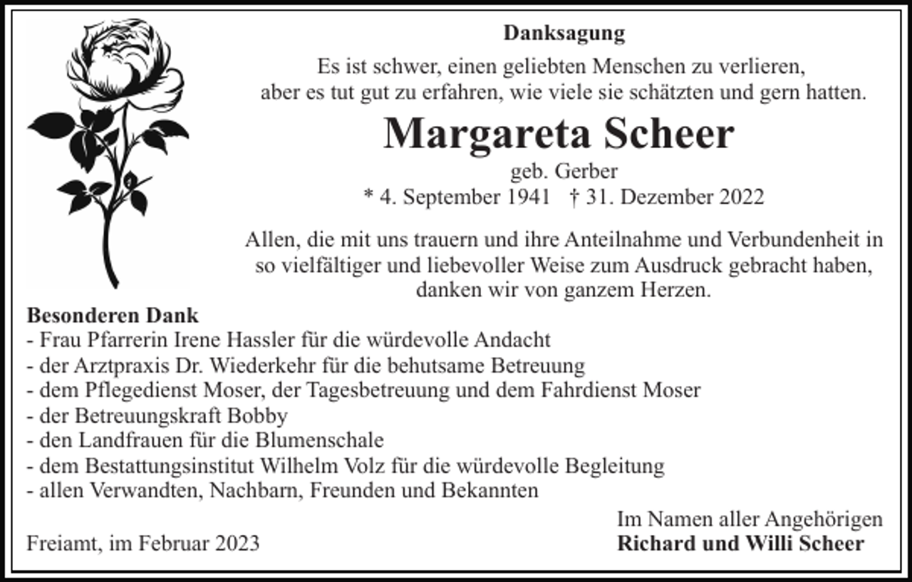 <p>Danksagung<br />Es ist schwer, einen geliebten Menschen zu verlieren,<br />aber es tut gut zu erfahren, wie viele sie schätzten und gern hatten.</p><p>Margareta Scheer<br />geb. Gerber<br />* 4. September 1941 † 31. Dezember 2022<br />Allen, die mit uns trauern und ihre Anteilnahme und Verbundenheit in<br />so vielfältiger und liebevoller Weise zum Ausdruck gebracht haben,<br />danken wir von ganzem Herzen.</p><p>Besonderen Dank<br />- Frau Pfarrerin Irene Hassler für die würdevolle Andacht<br />- der Arztpraxis Dr. Wiederkehr für die behutsame Betreuung<br />- dem Pflegedienst Moser, der Tagesbetreuung und dem Fahrdienst Moser<br />- der Betreuungskraft Bobby<br />- den Landfrauen für die Blumenschale<br />- dem Bestattungsinstitut Wilhelm Volz für die würdevolle Begleitung<br />- allen Verwandten, Nachbarn, Freunden und Bekannten<br />Im Namen aller Angehörigen<br />Freiamt, im Februar 2023<br />Richard und Willi Scheer</p>