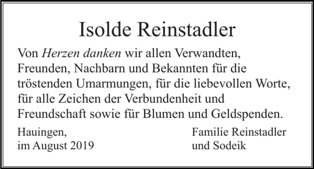 <p>Isolde Reinstadler<br />Von Herzen danken wir allen Verwandten,<br />Freunden, Nachbarn und Bekannten für die<br />tröstenden Umarmungen, für die liebevollen Worte,<br />für alle Zeichen der Verbundenheit und<br />Freundschaft sowie für Blumen und Geldspenden.<br />Hauingen,<br />im August 2019</p><p>Familie Reinstadler<br />und Sodeik</p>