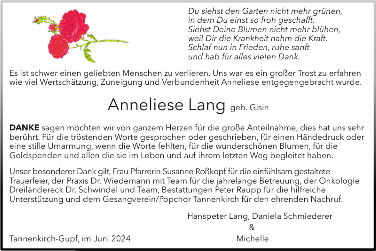 <p>Du siehst den Garten nicht mehr grünen,<br />in dem Du einst so froh geschafft.<br />Siehst Deine Blumen nicht mehr blühen,<br />weil Dir die Krankheit nahm die Kraft.<br />Schlaf nun in Frieden, ruhe sanft<br />und hab für alles vielen Dank.<br />Es ist schwer einen geliebten Menschen zu verlieren. Uns war es ein großer Trost zu erfahren<br />wie viel Wertschätzung, Zuneigung und Verbundenheit Anneliese entgegengebracht wurde.</p><p>Anneliese Lang geb. Gisin<br />DANKE sagen möchten wir von ganzem Herzen für die große Anteilnahme, dies hat uns sehr<br />berührt. Für die tröstenden Worte gesprochen oder geschrieben, für einen Händedruck oder<br />eine stille Umarmung, wenn die Worte fehlten, für die wunderschönen Blumen, für die<br />Geldspenden und allen die sie im Leben und auf ihrem letzten Weg begleitet haben.<br />Unser besonderer Dank gilt, Frau Pfarrerin Susanne Roßkopf für die einfühlsam gestaltete<br />Trauerfeier, der Praxis Dr. Wiedemann mit Team für die jahrelange Betreuung, der Onkologie<br />Dreiländereck Dr. Schwindel und Team, Bestattungen Peter Raupp für die hilfreiche<br />Unterstützung und dem Gesangverein/Popchor Tannenkirch für den ehrenden Nachruf.</p><p>Tannenkirch-Gupf, im Juni 2024</p><p>Hanspeter Lang, Daniela Schmiederer<br />&amp;<br />Michelle</p>