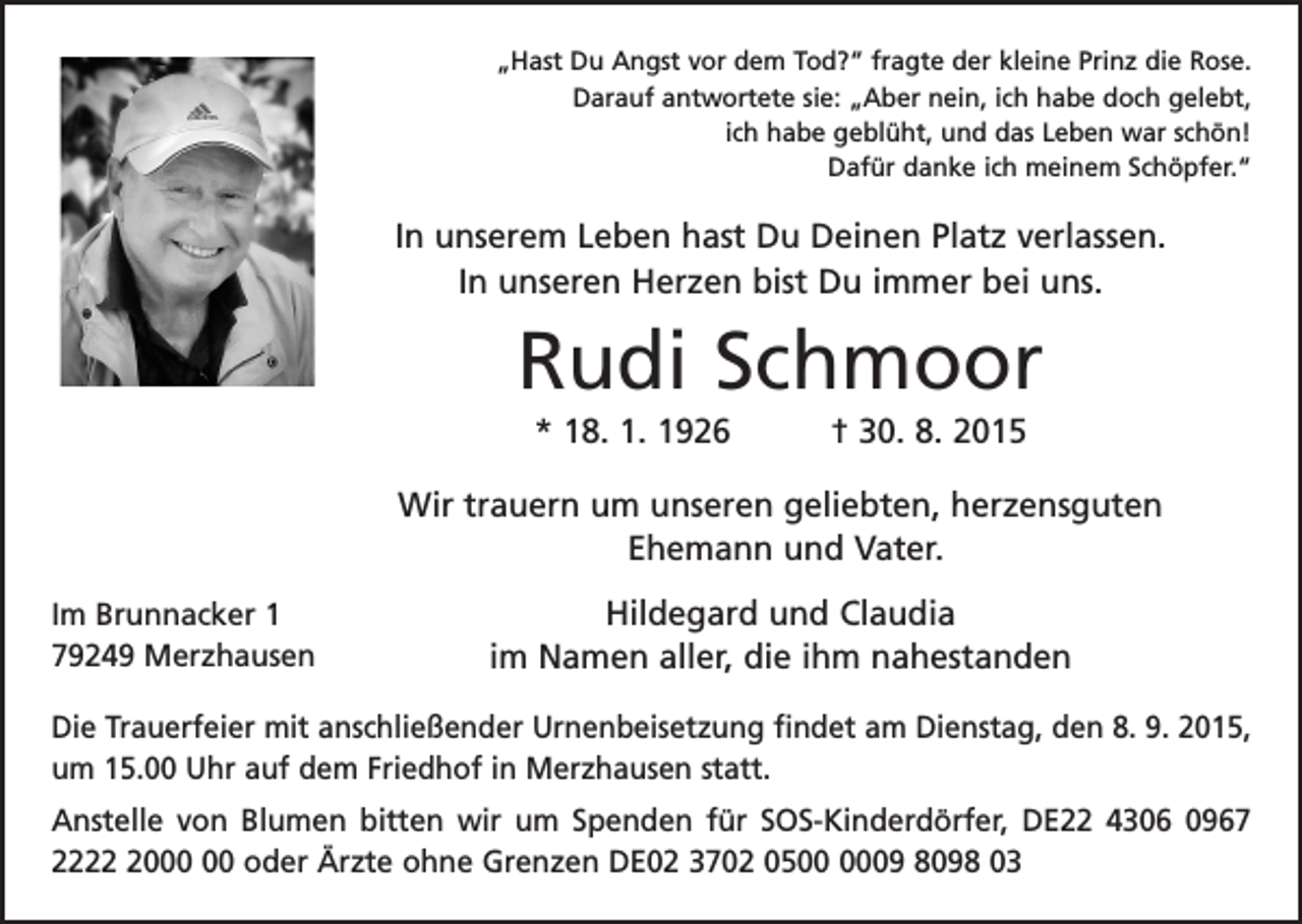 <p>„Hast Du Angst vor dem Tod?“ fragte der kleine Prinz die Rose.<br />Darauf antwortete sie: „Aber nein, ich habe doch gelebt,<br />ich habe geblüht, und das Leben war schön!<br />Dafür danke ich meinem Schöpfer.“</p><p>In unserem Leben hast Du Deinen Platz verlassen.<br />In unseren Herzen bist Du immer bei uns.</p><p>Rudi Schmoor<br />* 18. 1. 1926 † 30. 8. 2015<br />Wir trauern um unseren geliebten, herzensguten<br />­Ehemann und Vater.<br />Im Brunnacker 1<br />79249 Merzhausen</p><p>Hildegard und Claudia<br />im Namen aller, die ihm nahestanden</p><p>Die Trauerfeier mit anschließender Urnenbeisetzung findet am Dienstag, den 8. 9. 2015,<br />um 15.00 Uhr auf dem Friedhof in Merzhausen statt.<br />Anstelle von Blumen bitten wir um Spenden für SOS-Kinderdörfer, DE22 4306 0967<br />2220 oder Ärzte ohne Grenzen DE02 3702 0509 8098 03</p>