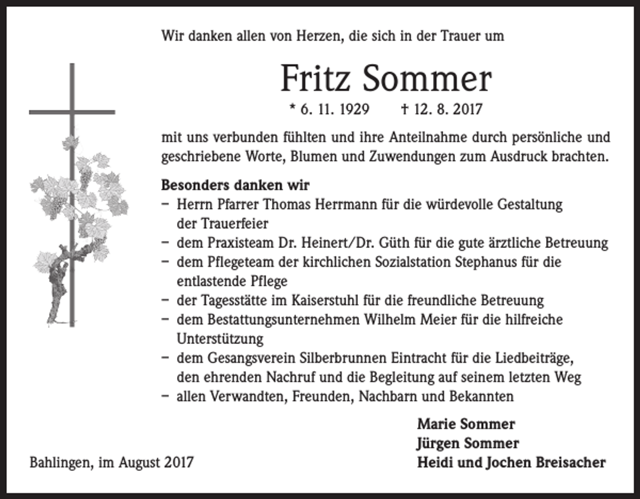 <p>Wir danken allen von Herzen, die sich in der Trauer um</p><p>Fritz Sommer<br />* 6. 11. 1929 † 12. 8. 2017</p><p>mit uns verbunden fühlten und ihre Anteilnahme durch persönliche und<br />geschriebene Worte, Blumen und Zuwendungen zum Ausdruck brachten.<br />Besonders danken wir<br />– Herrn Pfarrer Thomas Herrmann für die würdevolle Gestaltung<br />der Trauerfeier<br />– dem Praxisteam Dr. Heinert/Dr. Güth für die gute ärztliche Betreuung<br />– dem Pflegeteam der kirchlichen Sozialstation Stephanus für die<br />­entlastende Pflege<br />– der Tagesstätte im Kaiserstuhl für die freundliche Betreuung<br />– dem Bestattungsunternehmen Wilhelm Meier für die hilfreiche<br />­Unterstützung<br />– dem Gesangsverein Silberbrunnen Eintracht für die Liedbeiträge,<br />den ehrenden Nachruf und die Begleitung auf seinem letzten Weg<br />– allen Verwandten, Freunden, Nachbarn und Bekannten</p><p>Bahlingen, im August 2017</p><p>Marie Sommer<br />Jürgen Sommer<br />Heidi und Jochen Breisacher</p>