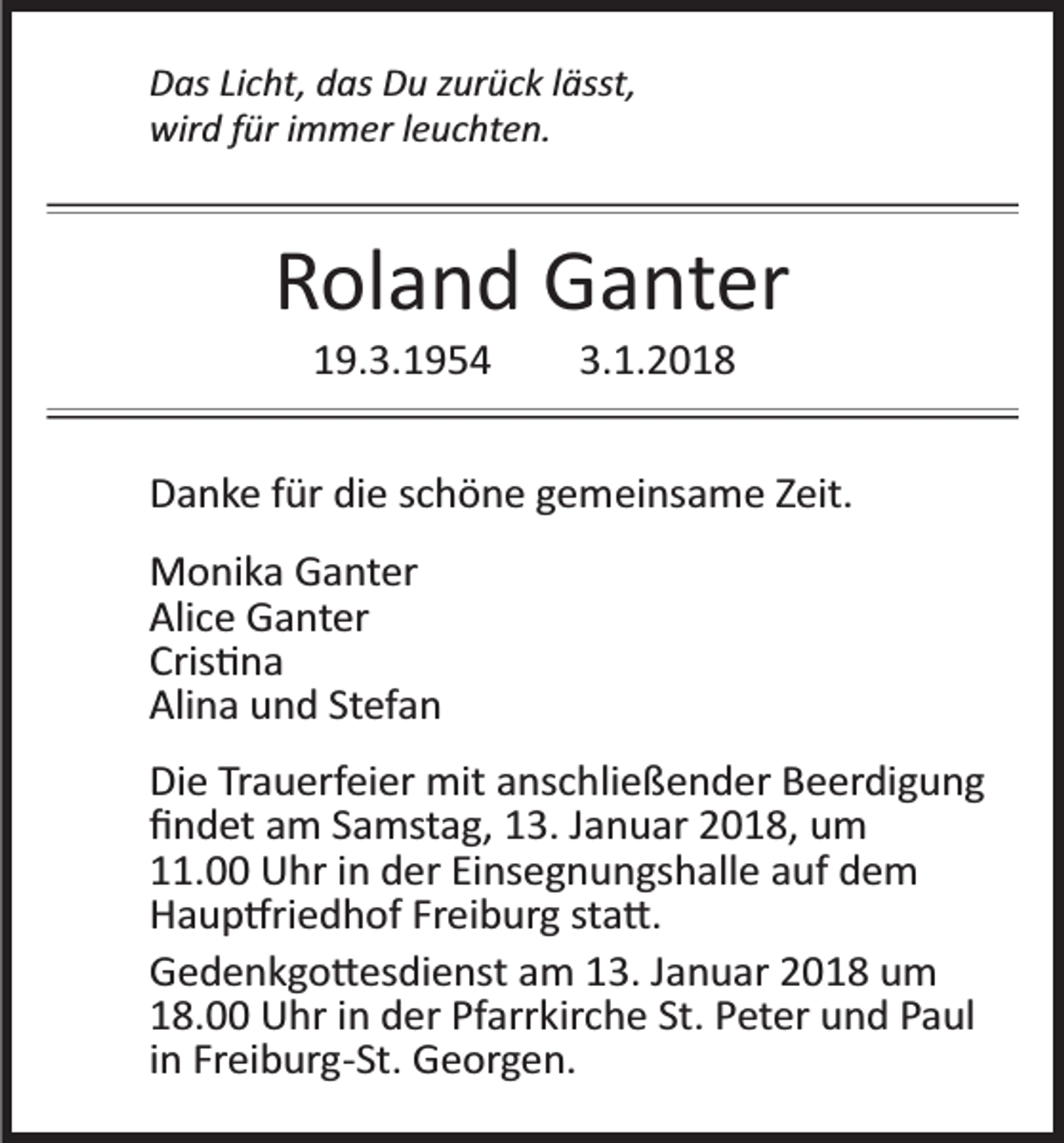<p>D as LiLicht,<br />Das<br />c ht, ddas<br />as DDu<br />u zzurück<br />ur ü c k l lässt,<br />ässt,<br />wir<br />d f für<br />ür i immer<br />m m er l eleuchten.<br />u c ht e n.<br />wird</p><p>RRoland<br />ol a n d Ganter<br />G a nt er<br />119.3.1954<br />9. 3. 1 9 5 4</p><p>3. 1. 2 0 1 8<br />3.1.2018</p><p>DDanke<br />a n k e ffür<br />ür didie<br />e sschöne<br />c h ö n e ggemeinsame<br />e m ei ns a m e ZZeit.<br />eit.<br />MMonika<br />o ni k a GGanter<br />a nt er<br />Ali<br />c e Ganter<br />G a nt er<br />Alice<br />Cris<br />� na<br />Cris�na<br />Ali<br />n a uund<br />n d St<br />ef a n<br />Alina<br />Stefan<br />Di e TrTrauerfeier<br />Die<br />a u erf ei er mit<br />mit aanschließender<br />ns c h li e ß e n d er Beerdigung<br />B e er di g u n g<br />ﬁﬁndet<br />n d et aam<br />m SSamstag,<br />a mst a g, 113.<br />3. JJanuar<br />a n u ar 22018,<br />0 1 8, uum<br />m<br />111.00<br />1. Uhr<br />U hr iin<br />n der<br />d er Ei<br />Einsegnungshalle<br />ns e g n u n gs h all e aauf<br />uf ddem<br />e m<br />HHaup�riedhof<br />a u p �ri e d h of FrFreiburg<br />ei b ur g ststa�.<br />a �.<br />GGedenkgo�esdienst<br />e d e n k g o � es di e nst aam<br />m 113.<br />3. JJanuar<br />a n u ar 22018<br />0 1 8 um<br />u m<br />118.00<br />8. Uhr<br />U hr iin<br />n der<br />d er Pf<br />Pfarrkirche<br />arr kir c h e St.<br />St. PPeter<br />et er uund<br />n d PPaul<br />a ul<br />iinn Freiburg­St.<br />Fr ei b ur g­ St. Georgen.<br />G e or g e n.</p>