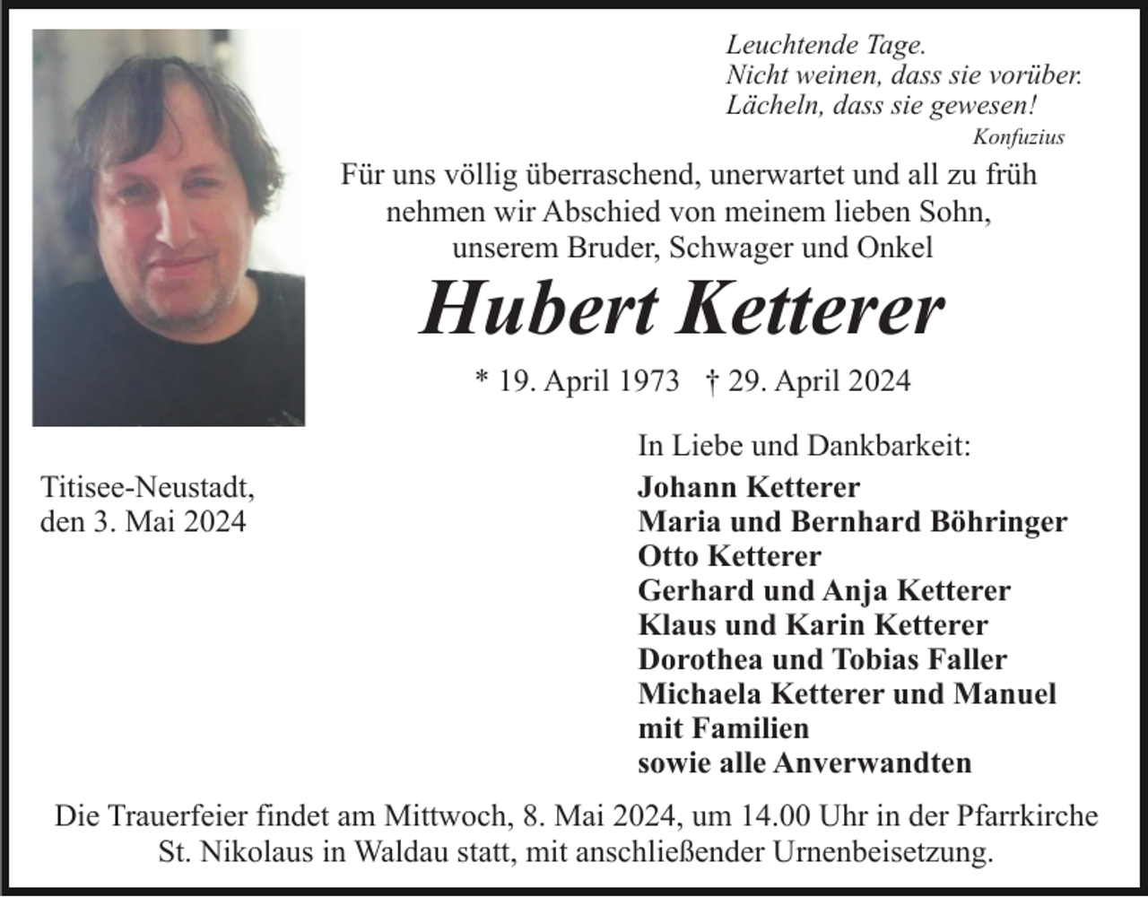 <p>Leuchtende Tage.<br />Nicht weinen, dass sie vorüber.<br />Lächeln, dass sie gewesen!<br />Konfuzius</p><p>Für uns völlig überraschend, unerwartet und all zu früh<br />nehmen wir Abschied von meinem lieben Sohn,<br />unserem Bruder, Schwager und Onkel</p><p>Hubert Ketterer<br />* 19. April 1973 † 29. April 2024</p><p>Titisee-Neustadt,<br />den 3. Mai 2024</p><p>In Liebe und Dankbarkeit:<br />Johann Ketterer<br />Maria und Bernhard Böhringer<br />Otto Ketterer<br />Gerhard und Anja Ketterer<br />Klaus und Karin Ketterer<br />Dorothea und Tobias Faller<br />Michaela Ketterer und Manuel<br />mit Familien<br />sowie alle Anverwandten</p><p>Die Trauerfeier findet am Mittwoch, 8. Mai 2024, um 14.00 Uhr in der Pfarrkirche<br />St. Nikolaus in Waldau statt, mit anschließender Urnenbeisetzung.</p>