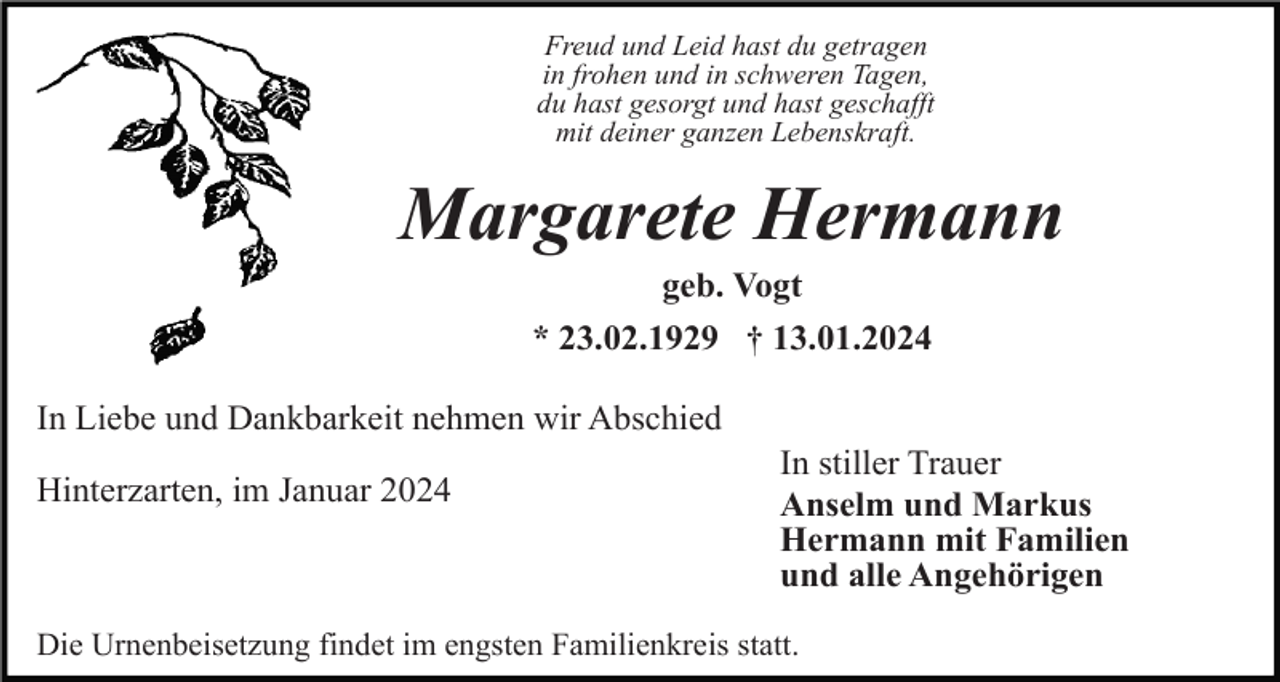 <p>Freud und Leid hast du getragen<br />in frohen und in schweren Tagen,<br />du hast gesorgt und hast geschafft<br />mit deiner ganzen Lebenskraft.</p><p>Margarete Hermann<br />geb. Vogt<br />* 23.02.1929 † 13.01.2024<br />In Liebe und Dankbarkeit nehmen wir Abschied<br />Hinterzarten, im Januar 2024</p><p>In stiller Trauer<br />Anselm und Markus<br />Hermann mit Familien<br />und alle Angehörigen</p><p>Die Urnenbeisetzung findet im engsten Familienkreis statt.</p>