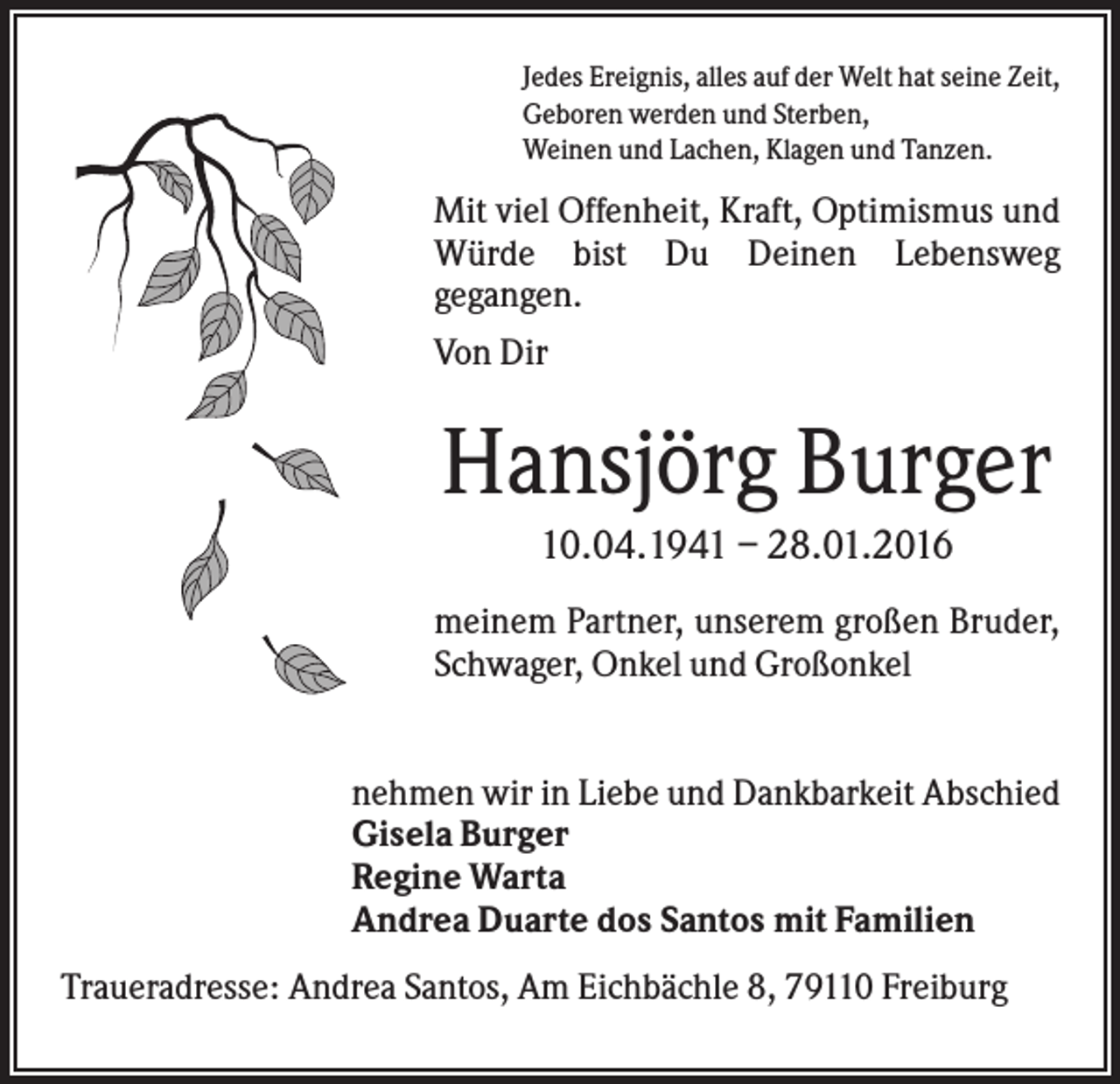 <p>Jedes Ereignis, alles auf der Welt hat seine Zeit,<br />Geboren werden und Sterben,<br />Weinen und Lachen, Klagen und Tanzen.</p><p>Mit viel Offenheit, Kraft, Optimismus und<br />Würde bist Du Deinen Lebensweg<br />gegangen.<br />Von Dir</p><p>Hansjörg Burger<br />10.04.1941 – 28.01.2016<br />meinem Partner, unserem großen Bruder,<br />Schwager, Onkel und Großonkel</p><p>nehmen wir in Liebe und Dankbarkeit Abschied<br />Gisela Burger<br />Regine Warta<br />Andrea Duarte dos Santos mit Familien<br />Traueradresse: Andrea Santos, Am Eichbächle 8, 79110 Freiburg</p>