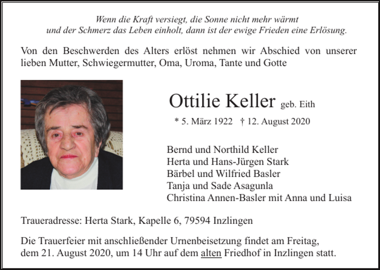 <p>Wenn die Kraft versiegt, die Sonne nicht mehr wärmt<br />und der Schmerz das Leben einholt, dann ist der ewige Frieden eine Erlösung.</p><p>Von den Beschwerden des Alters erlöst nehmen wir Abschied von unserer<br />lieben Mutter, Schwiegermutter, Oma, Uroma, Tante und Gotte</p><p>Ottilie Keller geb. Eith<br />* 5. März 1922 † 12. August 2020</p><p>Bernd und Northild Keller<br />Herta und Hans-Jürgen Stark<br />Bärbel und Wilfried Basler<br />Tanja und Sade Asagunla<br />Christina Annen-Basler mit Anna und Luisa<br />Traueradresse: Herta Stark, Kapelle 6, 79594 Inzlingen<br />Die Trauerfeier mit anschließender Urnenbeisetzung findet am Freitag,<br />dem 21. August 2020, um 14 Uhr auf dem alten Friedhof in Inzlingen statt.</p>