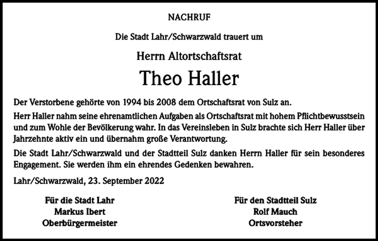 <p>NACHRUF<br />Die Stadt Lahr/Schwarzwald trauert um</p><p>Herrn Altortschaftsrat</p><p>Theo Haller<br />Der Verstorbene gehörte von 1994 bis 2008 dem Ortschaftsrat von Sulz an.<br />Herr Haller nahm seine ehrenamtlichen Aufgaben als Ortschaftsrat mit hohem Pflichtbewusstsein<br />und zum Wohle der Bevölkerung wahr. In das Vereinsleben in Sulz brachte sich Herr Haller über<br />Jahrzehnte aktiv ein und übernahm große Verantwortung.<br />Die Stadt Lahr/Schwarzwald und der Stadtteil Sulz danken Herrn Haller für sein besonderes<br />Engagement. Sie werden ihm ein ehrendes Gedenken bewahren.<br />Lahr/Schwarzwald, 23. September 2022</p><p>Für die Stadt Lahr<br />Markus Ibert<br />Oberbürgermeister</p><p>Für den Stadtteil Sulz<br />Rolf Mauch<br />Ortsvorsteher</p>