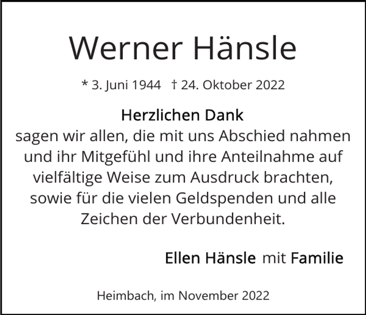 <p>Werner Hänsle<br />* 3. Juni 1944 † 24. Oktober 2022</p><p>sagen wir allen, die mit uns Abschied nahmen<br />und ihr Mitgefühl und ihre Anteilnahme auf<br />vielfältige Weise zum Ausdruck brachten,<br />sowie für die vielen Geldspenden und alle<br />Zeichen der Verbundenheit.<br />mit<br />Heimbach, im November 2022</p>
