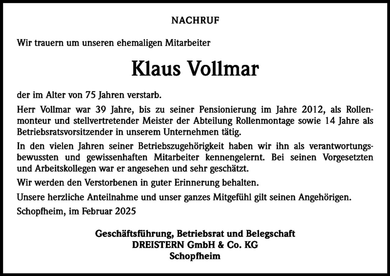 <p>NACHRUF<br />Wir trauern um unseren ehemaligen Mitarbeiter</p><p>Klaus Vollmar<br />der im Alter von 75 Jahren verstarb.<br />Herr Vollmar war 39 Jahre, bis zu seiner Pensionierung im Jahre 2012, als Rollenmonteur und stellvertretender Meister der Abteilung Rollenmontage sowie 14 Jahre als<br />Betriebsratsvorsitzender in unserem Unternehmen tätig.<br />In den vielen Jahren seiner Betriebszugehörigkeit haben wir ihn als verantwortungsbewussten und gewissenhaften Mitarbeiter kennengelernt. Bei seinen Vorgesetzten<br />und Arbeitskollegen war er angesehen und sehr geschätzt.<br />Wir werden den Verstorbenen in guter Erinnerung behalten.<br />Unsere herzliche Anteilnahme und unser ganzes Mitgefühl gilt seinen Angehörigen.<br />Schopfheim, im Februar 2025<br />Geschäftsführung, Betriebsrat und Belegschaft<br />DREISTERN GmbH &amp; Co. KG<br />Schopfheim</p>