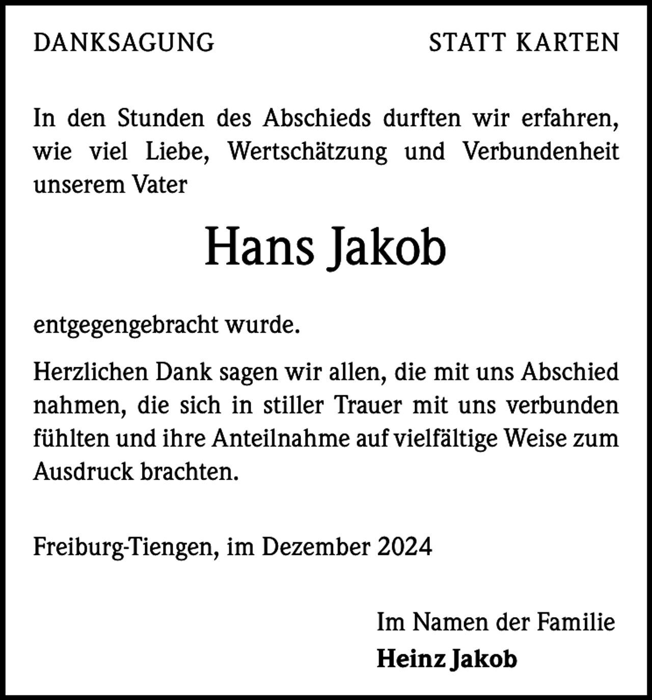 <p>DANKSAGUNG</p><p>STATT KARTEN</p><p>In den Stunden des Abschieds durften wir erfahren,<br />wie viel Liebe, Wertschätzung und Verbundenheit<br />­unserem Vater</p><p>Hans Jakob<br />entgegengebracht wurde.<br />Herzlichen Dank sagen wir allen, die mit uns Abschied<br />nahmen, die sich in stiller Trauer mit uns verbunden<br />fühlten und ihre Anteilnahme auf vielfältige Weise zum<br />Ausdruck brachten.<br />Freiburg-Tiengen, im Dezember 2024<br />Im Namen der Familie<br />Heinz Jakob</p>