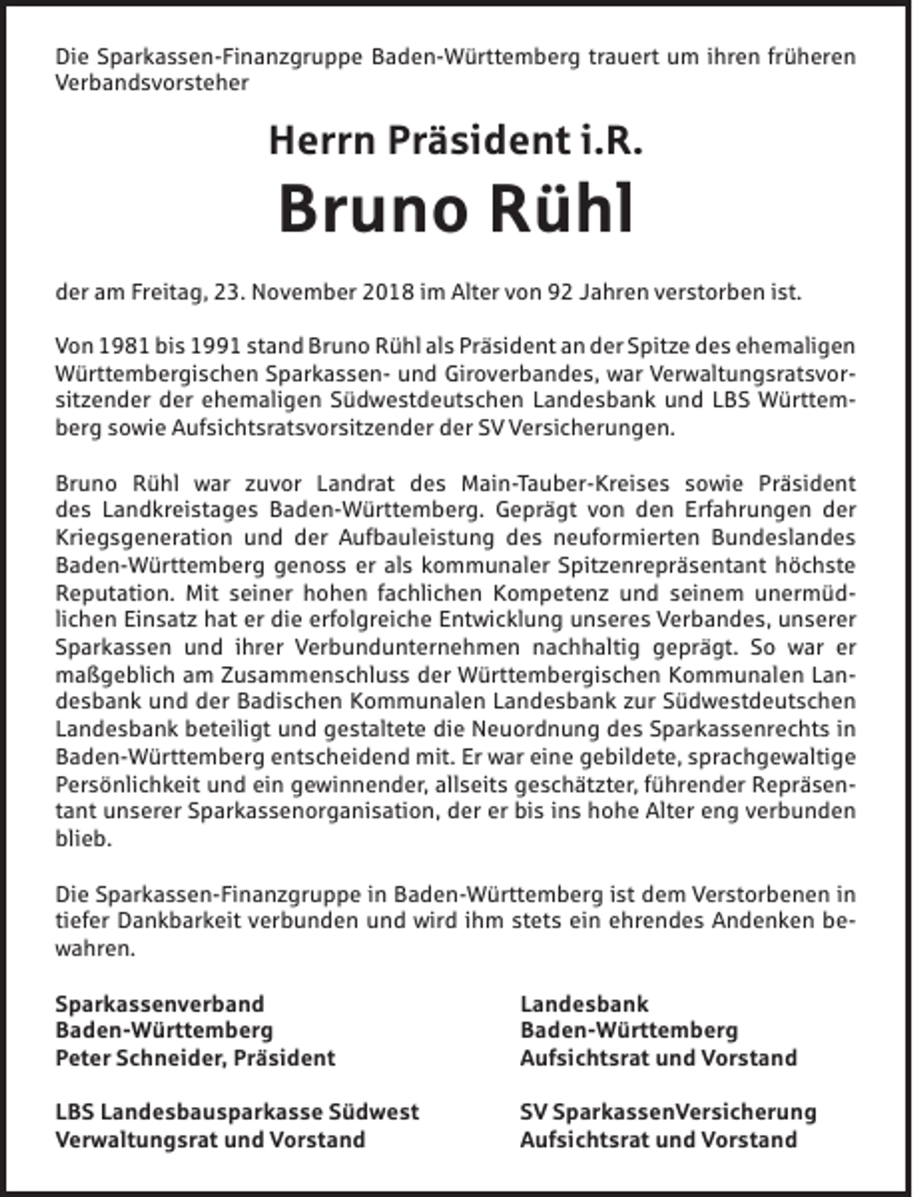 <p>Die Sparkassen-Finanzgruppe Baden-Württemberg trauert um ihren früheren<br />Verbandsvorsteher</p><p>Herrn Präsident i.R.</p><p>Bruno Rühl<br />der am Freitag, 23. November 2018 im Alter von 92 Jahren verstorben ist.<br />Von 1981 bis 1991 stand Bruno Rühl als Präsident an der Spitze des ehemaligen<br />Württembergischen Sparkassen- und Giroverbandes, war Verwaltungsratsvorsitzender der ehemaligen Südwestdeutschen Landesbank und LBS Württemberg sowie Aufsichtsratsvorsitzender der SV Versicherungen.<br />Bruno Rühl war zuvor Landrat des Main-Tauber-Kreises sowie Präsident<br />des Landkreistages Baden-Württemberg. Geprägt von den Erfahrungen der<br />Kriegsgeneration und der Aufbauleistung des neuformierten Bundeslandes<br />Baden-Württemberg genoss er als kommunaler Spitzenrepräsentant höchste<br />Reputation. Mit seiner hohen fachlichen Kompetenz und seinem unermüdlichen Einsatz hat er die erfolgreiche Entwicklung unseres Verbandes, unserer<br />Sparkassen und ihrer Verbundunternehmen nachhaltig geprägt. So war er<br />maßgeblich am Zusammenschluss der Württembergischen Kommunalen Landesbank und der Badischen Kommunalen Landesbank zur Südwestdeutschen<br />Landesbank beteiligt und gestaltete die Neuordnung des Sparkassenrechts in<br />Baden-Württemberg entscheidend mit. Er war eine gebildete, sprachgewaltige<br />Persönlichkeit und ein gewinnender, allseits geschätzter, führender Repräsentant unserer Sparkassenorganisation, der er bis ins hohe Alter eng verbunden<br />blieb.<br />Die Sparkassen-Finanzgruppe in Baden-Württemberg ist dem Verstorbenen in<br />tiefer Dankbarkeit verbunden und wird ihm stets ein ehrendes Andenken bewahren.<br />Sparkassenverband<br />Landesbank<br />Baden-Württemberg Baden-Württemberg<br />Peter Schneider, Präsident<br />Aufsichtsrat und Vorstand<br />LBS Landesbausparkasse Südwest<br />Verwaltungsrat und Vorstand</p><p>SV SparkassenVersicherung<br />Aufsichtsrat und Vorstand</p>