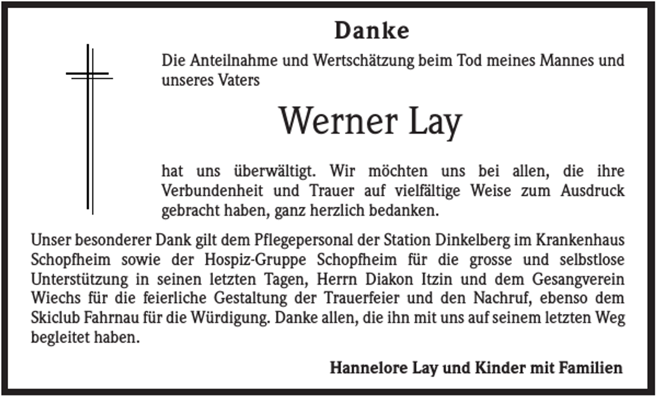 <p>Danke<br />Die Anteilnahme und Wertschätzung beim Tod meines Mannes und<br />unseres Vaters</p><p>Werner Lay<br />hat uns überwältigt. Wir möchten uns bei allen, die ihre<br />Verbundenheit und Trauer auf vielfältige Weise zum Ausdruck<br />gebracht haben, ganz herzlich bedanken.<br />Unser besonderer Dank gilt dem Pflegepersonal der Station Dinkelberg im Krankenhaus<br />Schopfheim sowie der Hospiz-Gruppe Schopfheim für die grosse und selbstlose<br />Unterstützung in seinen letzten Tagen, Herrn Diakon Itzin und dem Gesangverein<br />Wiechs für die feierliche Gestaltung der Trauerfeier und den Nachruf, ebenso dem<br />Skiclub Fahrnau für die Würdigung. Danke allen, die ihn mit uns auf seinem letzten Weg<br />begleitet haben.<br />Hannelore Lay und Kinder mit Familien</p>