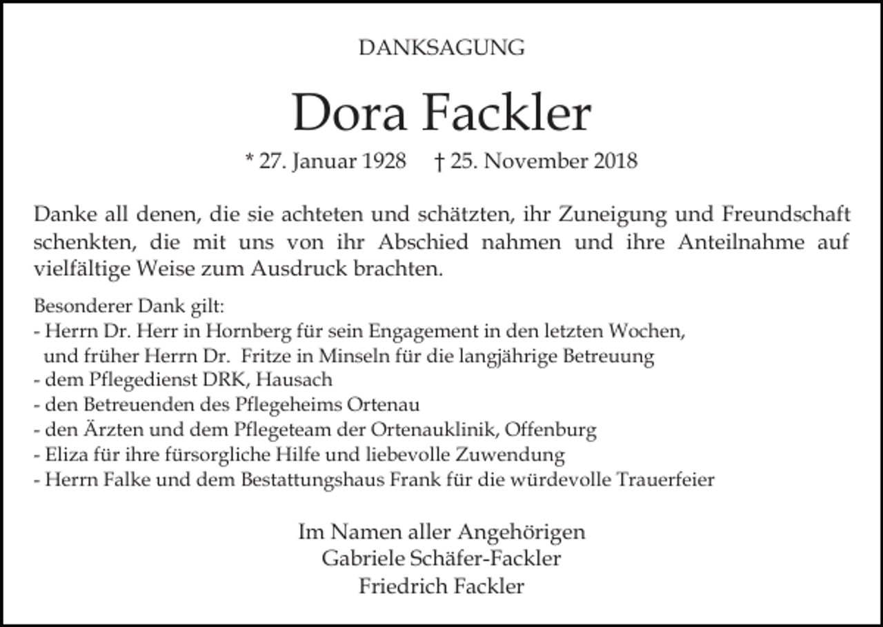 <p>DANKSAGUNG</p><p>Dora Fackler<br />* 27. Januar 1928</p><p>† 25. November 2018</p><p>Danke all denen, die sie achteten und schätzten, ihr Zuneigung und Freundschaft<br />schenkten, die mit uns von ihr Abschied nahmen und ihre Anteilnahme auf<br />vielfältige Weise zum Ausdruck brachten.<br />Besonderer Dank gilt:<br />- Herrn Dr. Herr in Hornberg für sein Engagement in den letzten Wochen,<br />und früher Herrn Dr. Fritze in Minseln für die langjährige Betreuung<br />- dem Pflegedienst DRK, Hausach<br />- den Betreuenden des Pflegeheims Ortenau<br />- den Ärzten und dem Pflegeteam der Ortenauklinik, Offenburg<br />- Eliza für ihre fürsorgliche Hilfe und liebevolle Zuwendung<br />- Herrn Falke und dem Bestattungshaus Frank für die würdevolle Trauerfeier</p><p>Im Namen aller Angehörigen<br />Gabriele Schäfer-Fackler<br />Friedrich Fackler</p>